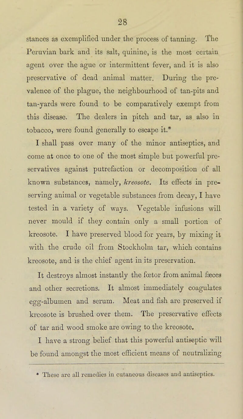 stances as exemplified under the process of tanning. The Peruvian bark and its salt, quinine, is the most certain agent over the ague or intermittent fever, and it is also preservative of dead animal matter. During the pre- valence of the plague, the neighbourhood of tan-pits and tan-yards were found to be comparatively exempt from this disease. The dealers in pitch and tar, as also in tobacco, were found generally to escape it.* I shall pass over many of the minor antiseptics, and come at once to one of the most simple but powerful pre- servatives against putrefaction or decomposition of all known substances, namely, kreosote. Its effects in pre- serving animal or vegetable substances from decay, I have tested in a variety of ways. Vegetable infusions will never mould if they contain only a small portion of kreosote. I have preserved blood for years, by mixing it with the crude oil from Stockholm tar, which contains kreosote, and is the chief agent in its preservation. It destroys almost instantly the foetor from animal fseccs and other secretions. It almost immediately coagulates egg-albumen and serum. Meat and fish are preserved if kreosote is brushed over them. The preservative effects of tar and wood smoke are owing to the kreosote. I have a strong belief that this powerful antiseptic will be found amongst the most efficient means of neutralizing * These are all remedies in cutaneous diseases and antiseptics.