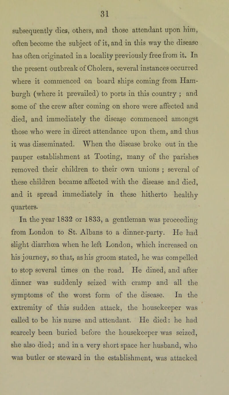 subsequently dies, others, and those attendant upon him, often become the subject of it, and in this way the disease has often originated in a locality previously free from it. In the present outbreak of Cholera, several instances occurred where it commenced on board ships coming from Ham- burgh (where it prevailed) to ports in this country ; and some of the crew after coming on shore were affected and died, and immediately the disease commenced amongst those who were in direct attendance upon them, and thus it was disseminated. When the disease broke out in the pauper establishment at Tooting, many of the parishes removed their children to their own unions ; several of these children became affected with the disease and died, and it spread immediately in these hitherto healthy quarters. In the year 1832 or 1833, a gentleman was proceeding from London to St. Albans to a dinner-party. He had slight diarrhoea when he left London, which increased on his journey, so that, as his groom stated, he was compelled to stop several times on the road. He dined, and after dinner was suddenly seized with cramp and all the symptoms of the worst form of the disease. In the extremity of this sudden attack, the housekeeper was called to be his nurse and attendant. He died: he had scarcely been buried before the housekeeper was seized, she also died; and in a very short space her husband, who was butler or steward in the establishment, was attacked