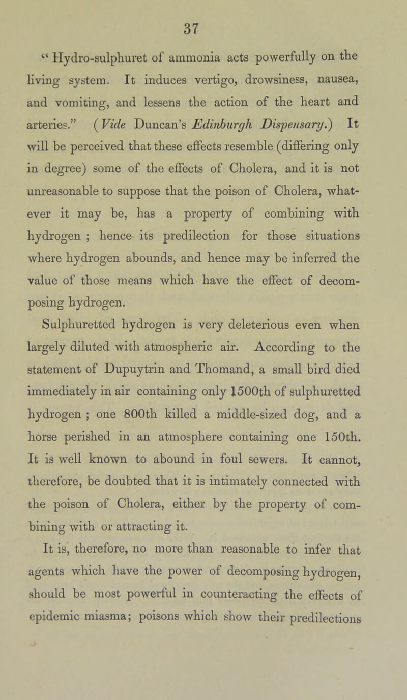 “ Hydro-sulphuret of ammonia acts powerfully on tlie living system. It induces vertigo, drowsiness, nausea, and vomiting, and lessens the action of the heart and arteries.” (Vide Duncan’s Edinburgh Dispensary.) It will he perceived that these effects resemble (differing only in degree) some of the effects of Cholera, and it is not unreasonable to suppose that the poison of Cholera, what- ever it may be, has a property of combining with hydrogen ; hence its predilection for those situations where hydrogen abounds, and hence may be inferred the value of those means which have the effect of decom- posing hydrogen. Sulphuretted hydrogen is very deleterious even when largely diluted with atmospheric air. According to the statement of Dupuytrin and Thomand, a small bird died immediately in air containing only 1500th of sulphuretted hydrogen ; one 800th killed a middle-sized dog, and a horse perished in an atmosphere containing one 150th. It is well known to abound in foul sewers. It cannot, therefore, be doubted that it is intimately connected with the poison of Cholera, either by the property of com- bining with or attracting it. It is, therefore, no more than reasonable to infer that agents which have the power of decomposing hydrogen, should be most powerful in counteracting the effects of epidemic miasma; poisons which show their predilections