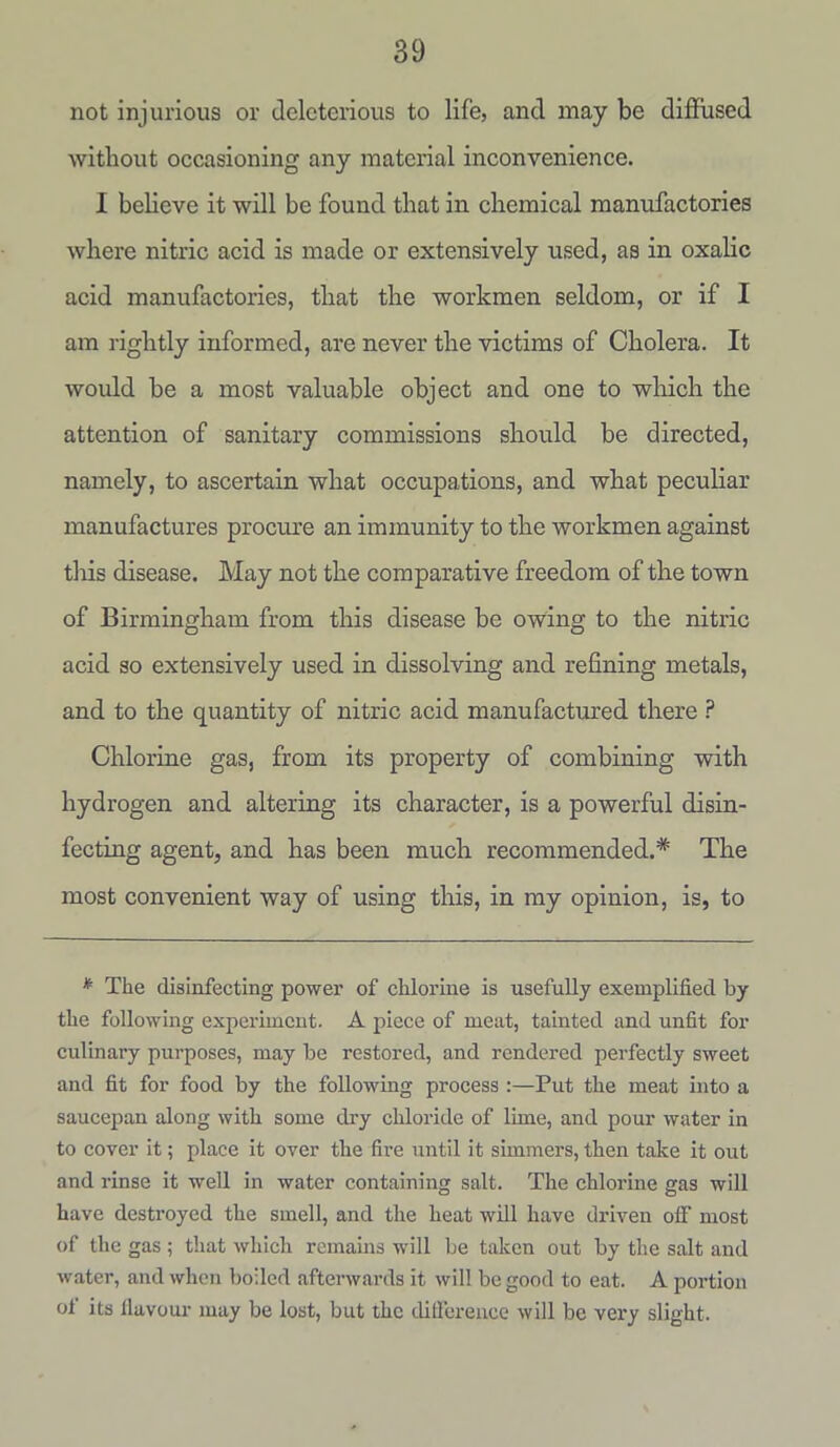 not injurious or deleterious to life, and may be diffused without occasioning any material inconvenience. I believe it will be found that in chemical manufactories where nitric acid is made or extensively used, as in oxalic acid manufactories, that the workmen seldom, or if I am rightly informed, are never the victims of Cholera. It would be a most valuable object and one to which the attention of sanitary commissions should be directed, namely, to ascertain what occupations, and what peculiar manufactures procure an immunity to the workmen against this disease. May not the comparative freedom of the town of Birmingham from this disease be owing to the nitric acid so extensively used in dissolving and refining metals, and to the quantity of nitric acid manufactured there ? Chlorine gas, from its property of combining with hydrogen and altering its character, is a powerful disin- fecting agent, and has been much recommended.* The most convenient way of using this, in my opinion, is, to * The disinfecting power of chlorine is usefully exemplified by the following experiment. A piece of meat, tainted and unfit for culinary purposes, may be restored, and rendered perfectly sweet and fit for food by the following process :—Put the meat into a saucepan along with some dry chloride of lime, and pour water in to cover it; place it over the fire until it simmers, then take it out and rinse it well in water containing salt. The chlorine gas will have destroyed the smell, and the heat will have driven off most of the gas ; that which remains will be taken out by the salt and water, and when boiled afterwards it will be good to eat. A portion of its llavour may be lost, but the difference will be very slight.