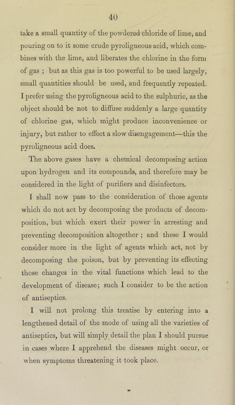 take a small quantity of the powdered chloride of lime, and pouring on to it some crude pyroligneous acid, which com- bines with the lime, and liberates the chlorine in the form of gas ; but as this gas is too powerful to be used largely, small quantities should be used, and frequently repeated. I prefer using the pyroligneous acid to the sulphuric, as the object should be not to diffuse suddenly a large quantity of chlorine gas, which might produce inconvenience or injury, but rather to effect a slow disengagement—this the pyroligneous acid does. The above gases have a chemical decomposing action upon hydrogen and its compounds, and therefore may be considered in the light of purifiers and disinfectors. I shall now pass to the consideration of those agents which do not act by decomposing the products of decom- position, but which exert their power in arresting and preventing decomposition altogether ; and these I would consider more in the light of agents which act, not by decomposing the poison, but by preventing its effecting those changes in the vital functions which lead to the development of disease; such I consider to be the action of antiseptics. I will not prolong this treatise by entering into a lengthened detail of the mode of using all the varieties of antiseptics, but will simply detail the plan I should pursue in cases where I apprehend the diseases might occur, or when symptoms threatening it took place.