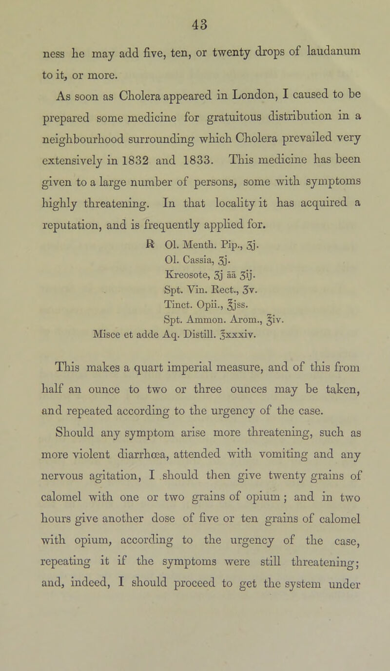 ness he may add five, ten, or twenty drops of laudanum to it, or more. As soon as Cholera appeared in London, I caused to be prepared some medicine for gratuitous distribution in a neighbourhood surrounding which Cholera prevailed very extensively in 1832 and 1833. This medicine has been given to a large number of persons, some with symptoms highly threatening. In that locality it has acquired a reputation, and is frequently applied for. R 01. Mentli. Pip., 5j. 01. Cassia, 3j. Kreosote, 3j aa 3>j- Spt. Yin. Rect., 3v. Tinct. Opii., ^jss. Spt. Ammon. Arom., §iv. Misce et adde Aq. Distill, .fxxxiv. This makes a quart imperial measure, and of this from half an ounce to two or three ounces may be taken, and repeated according to the urgency of the case. Should any symptom arise more threatening, such as more violent diarrhoea, attended with vomiting and any nervous agitation, I should then give twenty grains of calomel with one or two grains of opium ; and in two hours give another dose of five or ten grains of calomel with opium, according to the urgency of the case, repeating it if the symptoms were still threatening; and, indeed, I should proceed to get the system under