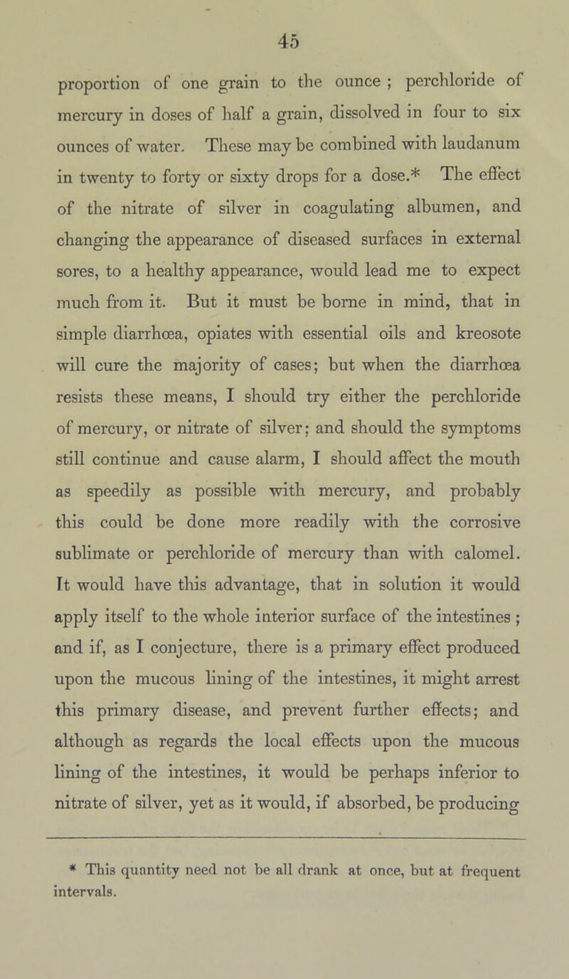 proportion of one grain to the ounce ; perchloride of mercury in doses of half a grain, dissolved in four to six ounces of water. These may be combined with laudanum in twenty to forty or sixty drops for a dose.* The effect of the nitrate of silver in coagulating albumen, and changing the appearance of diseased surfaces in external sores, to a healthy appearance, would lead me to expect much from it. But it must be borne in mind, that in simple diarrhoea, opiates with essential oils and kreosote will cure the majority of cases; but when the diarrhoea resists these means, I should try either the perchloride of mercury, or nitrate of silver; and should the symptoms still continue and cause alarm, I should affect the mouth as speedily as possible with mercury, and probably this could be done more readily with the corrosive sublimate or perchloride of mercury than with calomel. It would have this advantage, that in solution it would apply itself to the whole interior surface of tlie intestines ; and if, as I conjecture, there is a primary effect produced upon the mucous lining of the intestines, it might arrest this primary disease, and prevent further effects; and although as regards the local effects upon the mucous lining of the intestines, it would be perhaps inferior to nitrate of silver, yet as it would, if absorbed, be producing * This quantity need not be all drank at once, but at frequent intervals.