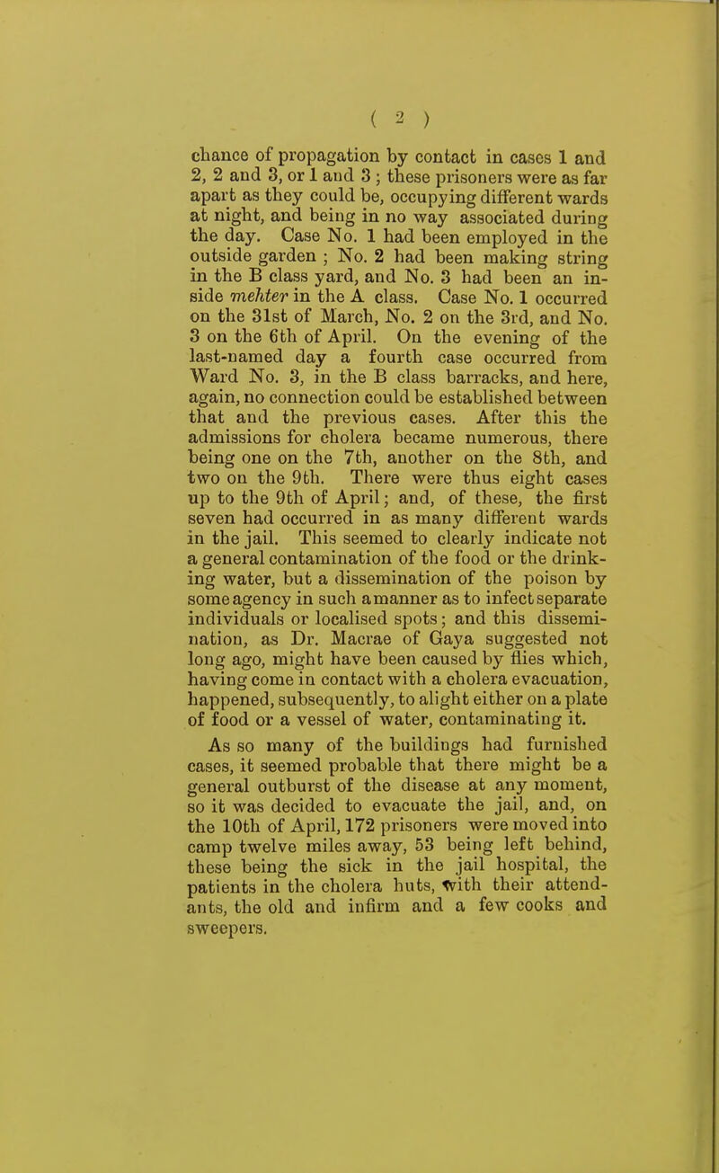 chance of propagation by contact in cases 1 and 2, 2 and 3, or 1 and 3 ; these prisoners were as far apart as they could be, occupying different wards at night, and being in no way associated during the day. Case No. 1 had been employed in the outside garden ; No. 2 had been making string in the B class yard, and No. 3 had been an in- side mehter in the A. class. Case No. 1 occurred on the 31st of March, No. 2 on the 3rd, and No. 3 on the 6th of April. On the evening of the last-named day a fourth case occurred from Ward No. 3, in the B class barracks, and here, again, no connection could be established between that and the previous cases. After this the admissions for cholera became numerous, there being one on the 7th, another on the 8th, and two on the 9th. There were thus eight cases up to the 9th of April; and, of these, the first seven had occurred in as many different wards in the jail. This seemed to clearly indicate not a general contamination of the food or the drink- ing water, but a dissemination of the poison by some agency in such amanner as to infect separate individuals or localised spots; and this dissemi- nation, as Dr. Macrae of Gaya suggested not long ago, might have been caused by flies which, having come in contact with a cholera evacuation, happened, subsequently, to alight either on a plate of food or a vessel of water, contaminating it. As so many of the buildings had furnished cases, it seemed probable that there might be a general outburst of the disease at any moment, so it was decided to evacuate the jail, and, on the 10th of April, 172 prisoners were moved into camp twelve miles away, 53 being left behind, these being the sick in the jail hospital, the patients in the cholera huts, with their attend- ants, the old and infirm and a few cooks and sweepers.