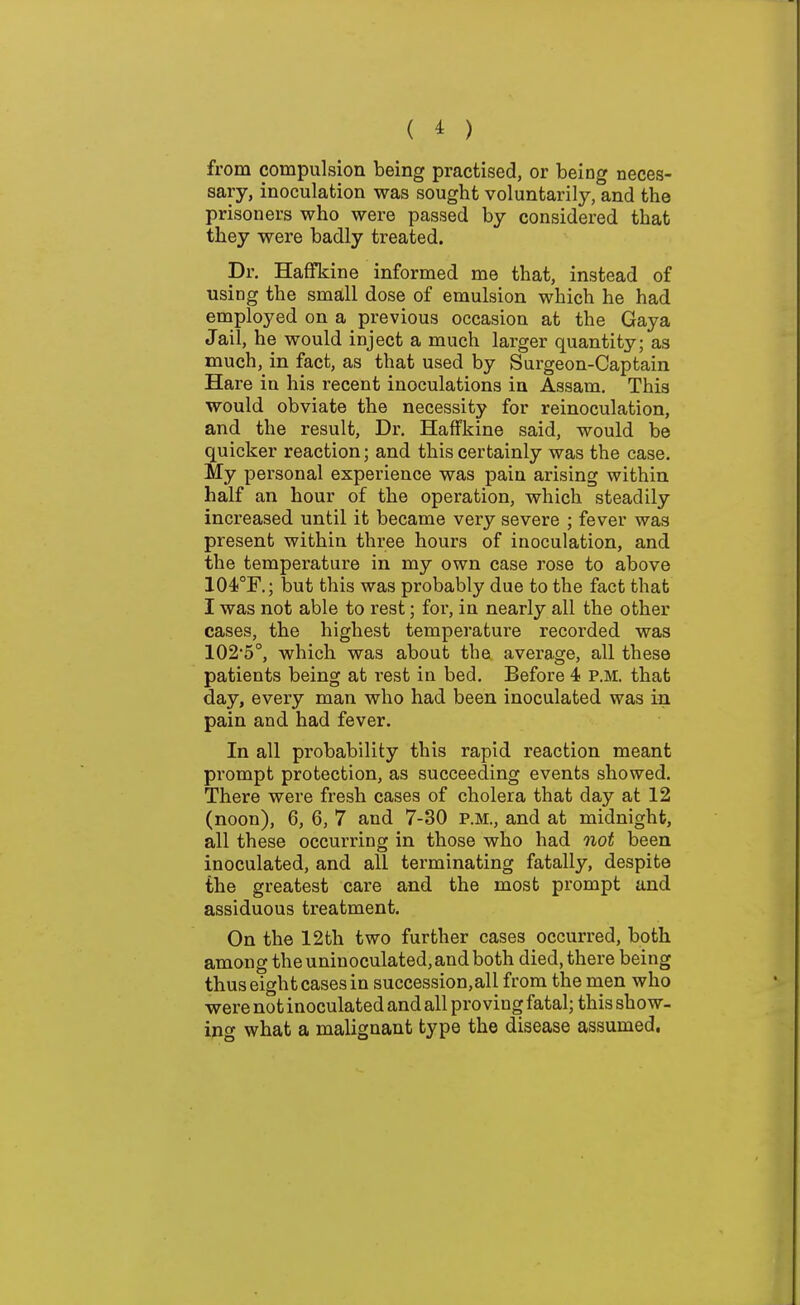 from compulsion being practised, or being neces- sary, inoculation was sought voluntarily, and the prisoners who were passed by considered that they were badly treated. Dr. Haffkine informed me that, instead of using the small dose of emulsion which he had employed on a previous occasion at the Gaya Jail, he would inject a much larger quantity; as much, in fact, as that used by Surgeon-Captain Hare in his recent inoculations in Assam. This would obviate the necessity for reinoculation, and the result. Dr. Haffkine said, would be quicker reaction; and this certainly was the case. My personal experience was pain arising within half an hour of the operation, which steadily increased until it became very severe ; fever was present within three hours of inoculation, and the temperature in my own case rose to above 104!°F.; but this was probably due to the fact that I was not able to rest; for, in nearly all the other cases, the highest temperature recorded was 102'5°, which was about the average, all these patients being at rest in bed. Before 4 p.m. that day, every man who had been inoculated was in pain and had fever. In all probability this rapid reaction meant prompt protection, as succeeding events showed. There were fresh cases of cholera that day at 12 (noon), 6, 6, 7 and 7-30 p.m., and at midnight, all these occurring in those who had oiot been inoculated, and all terminating fatally, despite the greatest care and the most prompt and assiduous treatment. On the 12th two further cases occurred, both among the uninoculated, and both died, there being thus eight cases in succession, all from the men who were not inoculated and all proving fatal; this show- ing what a malignant type the disease assumed.