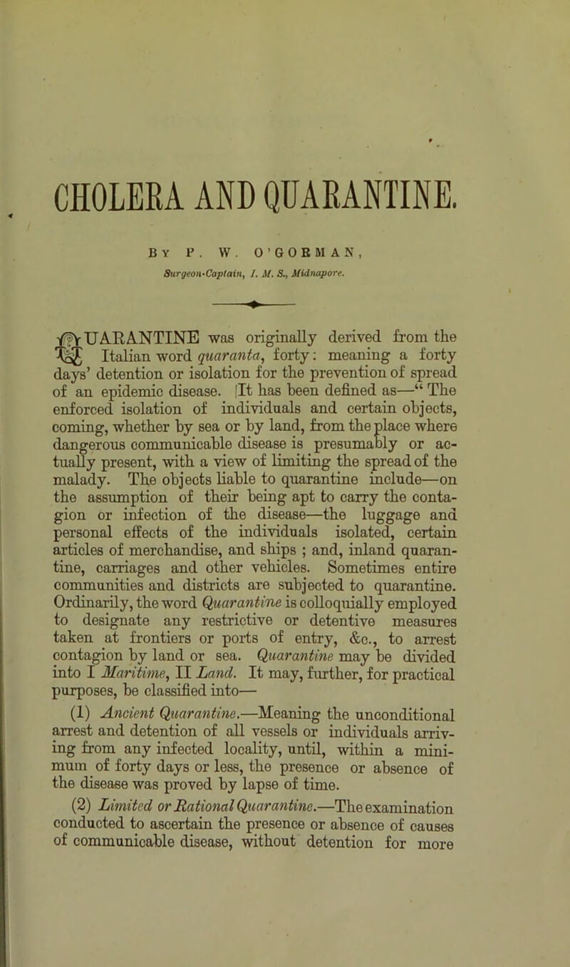CHOLERA AND QUARANTINE. By P . W. O’GOEMAN, Surgeon-Captain, I. M. S., Midnapore. tUARANTINE was originally derived from the Italian word quaranta, forty: meaning a forty days’ detention or isolation for the prevention of spread of an epidemic disease. (It has been defined as—“ The enforced isolation of individuals and certain objects, coming, whether by sea or by land, from the place where dangerous communicable disease is presumably or ac- tually present, with a view of limiting the spread of the malady. The objects liable to quarantine include—on the assumption of their being apt to carry the conta- gion or infection of the disease—the luggage and personal effects of the individuals isolated, certain articles of merchandise, and ships ; and, inland quaran- tine, carriages and other vehicles. Sometimes entire communities and districts are subjected to quarantine. Ordinarily, the word Quarantine is colloquially employed to designate any restrictive or detentive measures taken at frontiers or polls of entry, &c., to arrest contagion by land or sea. Quarantine may be divided into I Maritime, II Land. It may, further, for practical purposes, be classified into— (1) Ancient Quarantine.—Meaning the unconditional arrest and detention of all vessels or individuals arriv- ing from any infected locality, until, within a mini- mum of forty days or less, the presence or absence of the disease was proved by lapse of time. (2) Limited or Rational Quarantine.—The examination conducted to ascertain the presence or absence of causes of communicable disease, without detention for more