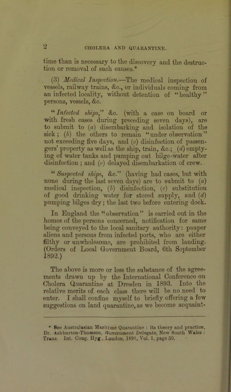 time than is necessary to the discovery and the destruc- tion or removal of such causes.* (3) Medical Inspection.—The medical inspection of vessels, railway trains, &c., or individuals coming from an infected locality, without detention of “ healthy ” persons, vessels, &c. “ Infected ships,” &c. (with a case on board or with fresh cases during preceding seven days), are to submit to (a) disembarking and isolation of the sick; (6) the others to remain “under observation” not exceeding five days, and (c) disinfection of passen- gers’ property as well as the ship, train, &c.; (d) empty- ing of water tanks and pumping out bilge-water after disinfection ; and (e) delayed disembarkation of crew. “ Suspected ships, &c.” (having had cases, but with none dining the last seven days) are to submit to (a) medical inspection, (h) disinfection, (c) substitution of good drinking water for stored supply, and (d) pumping bilges dry; the last two before entering dock. In England the “ observation ” is carried out in the homes of the persons concerned, notification for same being conveyed to the local sanitary authority: pauper aliens and persons from infected ports, who are either filthy or unwholesome, are prohibited from landing. (Orders of Local Glovernment Board, 6th September 1892.) The above is more or less the substance of the agree- ments drawn up by the International Conference on Cholera Quarantine at Dresden in 1893. Into the relative merits of each class there will be no need to enter. I shall confine myself to briefly offering a few suggestions on land quarantine, as we become acquaint - * Bee Australasian Maritime Quarantine : its theory and practice, Dr. Ashburton-Thomson, Oovernment Delegate, New 8outh Wales : Trans. Int. Cong. Hyg . London, 1891, Vol. 1, page 50.
