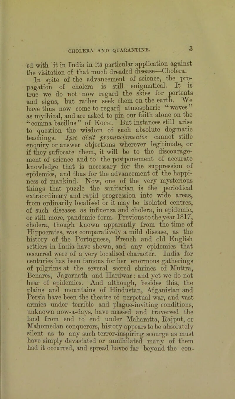 ed with it in India in its particular application against the visitation of that much dreaded disease—Cholera. In spite of the advancement of science, the pro- pagation of cholera is still enigmatical. It is true we do not now regard the skies for portents and signs, hut rather seek them on the earth. We have thus now come to regard atmospheric “waves” as mythical, and are asked to pin our faith alone on the “ comma bacillus ” of Koch. But instances still arise to question the wisdom of such absolute dogmatic teachings. Ipse dixit pronunciamentos cannot stifle enquiry or answer objections wherever legitimate, or if they suffocate them, it will he to the discourage- ment of science and to the postponement of accurate knowledge that is necessary for the suppression of epidemics, and thus for the advancement of the happi- ness of mankind. Now, one of the very mysterious things that puzzle the sanitarian is the periodical extraordinary and rapid progression into wide areas, from ordinarily localised or it may be isolated centres, of such diseases as influenza and cholera, in epidemic, or still more, pandemic form. Previous to the year 1817, cholera, though known apparently from the time of Hippocrates, was comparatively a mild disease, as the history of the Portuguese, French and old English settlers in India have shewn, and any epidemics that occurred were of a very localised character. India for centuries has been famous for her enormous gatherings of pilgrims at the several sacred shrines of Muttra, Benares, Jagamath and Hard war: and yet we do not hear of epidemics. And although, besides this, the plains and mountains of Hindustan, Afganistan and Persia have been the theatre of perpetual war, and vast armies under terrible and plague-inviting conditions, unknown now-a-days, have massed and traversed the land from end to end under Maharatta, Pa j put, or Mahomedan conquerors, history appears to be absolutely silent as to any such terror-inspiring scourge as must have simply devastated or annihilated many of them had it occurred, and spread havoc far beyond the con-