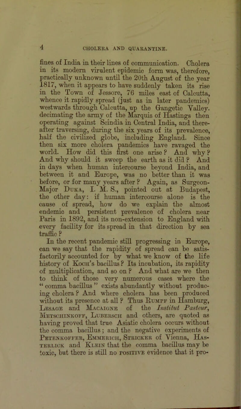 flues of India in their lines of communication. Cholera in its modem virulent epidemic form was, therefore, practically unknown until the 20th August of the year 1817, when it appears to have suddenly taken its rise in the Town of Jessore, 76 miles east of Calcutta, whence it rapidly spread (just as in later pandemics) westwards through Calcutta, up the Gangetic Valley, decimating the army of the Marquis of Hastings then operating against Scindia in Central India, and there- after traversing, during the six years of its prevalence, half the civilized globe, including England. Since then six more cholera pandemics have ravaged the world. How did this first one arise ? And why ? And why should it sweep the earth as it did ? And in days when human intercourse beyond India, and between it and Europe, was no better than it was before, or for many years after ? Again, as Surgeon- Major Duka, I. M. S., pointed out at Budapest, the other day: if human intercourse alone is the cause of spread, how do we explain the almost endemic and persistent prevalence of cholera near Paris in 1892, and its non-extension to England with every facility for its spread in that direction by sea traffic ? In the recent pandemic still progressing in Europe, can we say that the rapidity of spread can be satis- factorily accounted for by what we know of the life history of Koch’s bacillus ? Its incubation, its rapidity of multiplication, and so on ? And what are we then to think of those very numerous cases where the “ comma bacillus ” exists abundantly without produc- ing cholera ? And where cholera has been produced without its presence at all ? Thus Rumpf in Hamburg, Lesage and Macaigne of the Institut Pasteur, Metschinkoff, Lubersch and others, are quoted as having proved that true Asiatic cholera occurs without the comma bacillus; and the negative experiments of Petenkoffer, Emmerich, Stricker of Vienna, Has- terlick and Klein that the comma bacillus may be toxic, but there is still no tositive evidence that it pro-