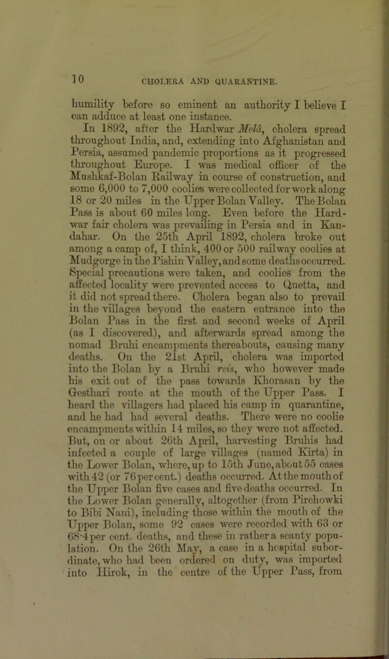 humility before so eminent an authority I believe I can adduce at least one instance. In 1892, after the Ilardwar Mela, cholera spread throughout India, and, extending into Afghanistan and Persia, assumed pandemic proportions as it progressed throughout Europe. I was medical officer of the Mushkaf-Bolan Kailway in course of construction, and some 6,000 to 7,000 coolies were collected for work along 18 or 20 miles in the Upper Bolan Valley. TheBolan Pass is about GO miles long. Even before the Hard- war fair cholera was prevailing in Persia and in Kan- dahar. On the 25th April 1892, cholera broke out among a camp of, I think, 400 or 500 railway coolies at Mudgorge in the Fishiu Valley, and some deaths occurred. Special precautions were taken, and coolies from the aifected locality were prevented access to Quetta, and it did not spread there. Cholera began also to prevail in the villages beyond the eastern entrance into the Bolan Pass in the first and second weeks of April (as I discovered), and afterwards spread among the nomad Bnihi encampments thereabouts, causing many deaths. On the 21st April, cholera was imported into the Bolan by a Bnihi rets, who however made his exit out of the pass towards Khorasan by the Gesthari route at the mouth of the Upper Pass. I heard the villagers had placed his camp in quarantine, and he had had several deaths. There were no coolie encampments within 14 miles, so they wore not affected. But, on or about 26th April, harvesting Bruhis had infected a couple of large villages (named Kirta) in the Lower Bolan, where, up to 15th June, about 55 cases ■with 42 (or 76 per cent.) deaths occurred. At the mouth of the Upper Bolan five cases and five deaths occurred. In the Lower Bolan generally, altogether (from Pirchowki to Bibi Nani), including those within the mouth of the Upper Bolan, some 92 cases were recorded with 63 or 68-4 per cent, deaths, and these in rather a scanty popu- lation. On the 26th May, a case in a hospital subor- dinate, who had been ordered on duty, was imported into Iiirok, in the centre of the Upper Pass, from