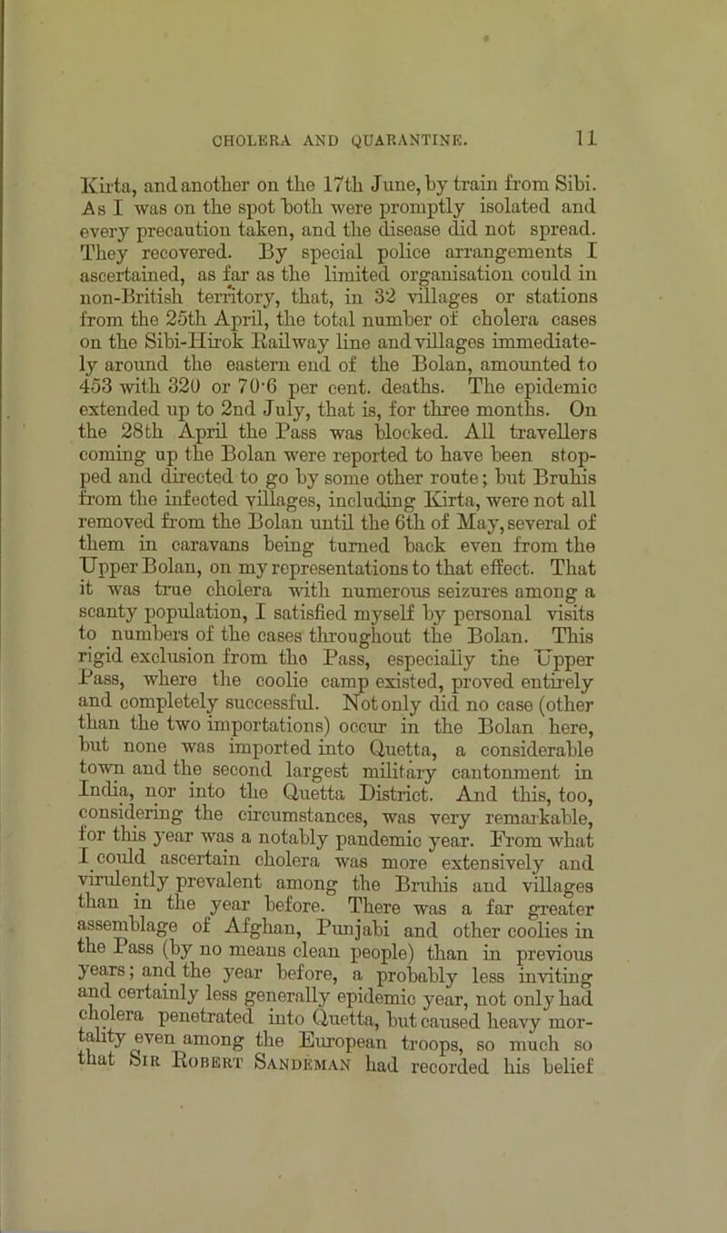 Kii ta, and another on the 17th June, by train from Sihi. A s I was on the spot both were promptly isolated and every precaution taken, and the disease did not spread. They recovered. By special police arrangements I ascertained, as far as the limited organisation could in non-British territory, that, in 32 villages or stations from the 25th April, the total number of cholera cases on the Sibi-Hirok Railway line and villages immediate- ly around the eastern end of the Bolan, amounted to 453 with 320 or 70'6 per cent, deaths. The epidemic extended up to 2nd July, that is, for three months. On the 28 th April the Pass was blocked. All travellers coming up the Bolan were reported to have been stop- ped and directed to go by some other route; but Bruhis from the infected villages, including Kirta, were not all removed from the Bolan until the 6th of May, several of them in caravans being turned back even from the Upper Bolan, on my representations to that effect. That it was true cholera with numerous seizures among a scanty population, I satisfied myself by personal visits to numbers of the cases throughout the Bolan. This rigid exclusion from tho Pass, especially the Upper Pass, where the coolie camp existed, proved entirely and completely successful. Not only did no case (other than the two importations) occur in the Bolan here, but none was imported into Quetta, a considerable town and the second largest military cantonment in India, nor into the Quetta District. And this, too, considering the circumstances, was very remarkable, for this year was a notably pandemic year. From what I could ascertain cholera was more extensively and virulently prevalent among the Bruhis and villages than in the year before. There was a far greater assemblage of Afghan, Punjabi and other coolies in the Pass (by no means clean people) than in previous years; and the year before, a probably less inviting and certainly less generally epidemic year, not only had cholera penetrated into Quetta, but caused heavy mor- ality even among the European troops, so much so hat Sir Robert Sandeman had recorded his belief