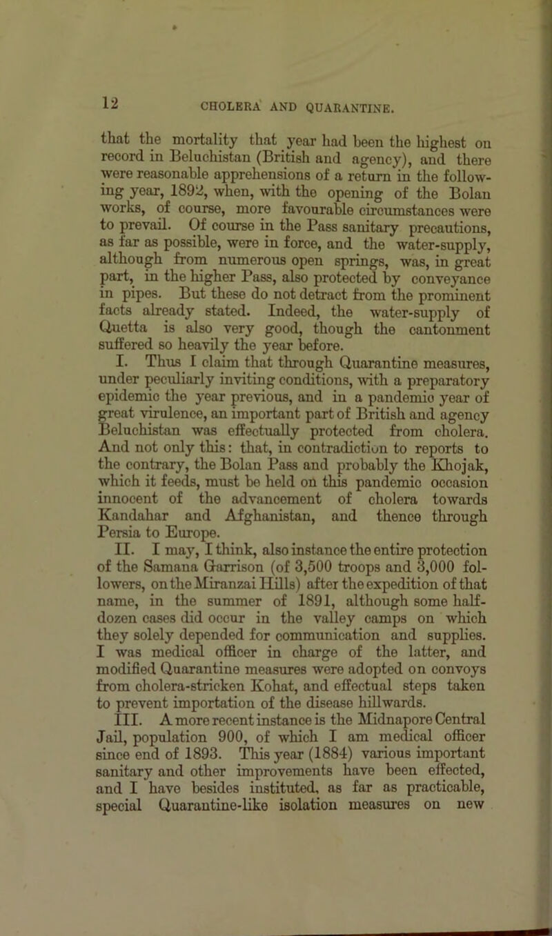 that the mortality that year had been the highest on record in Beluchistan (British and agency), and there were reasonable apprehensions of a return in the follow- ing year, 1892, when, with the opening of the Bolan works, of course, more favourable circumstances were to prevail. Of course in the Pass sanitary precautions, as far as possible, were in force, and the water-supply, although from numerous open springs, was, in great part, in the higher Pass, also protected by conveyance in pipes. But these do not detract from the prominent facts already stated. Indeed, the water-supply of Quetta is also very good, though the cantonment suffered so heavily the year before. I. Thus I claim that through Quarantine measures, under peculiarly inviting conditions, with a preparatory epidemic the year previous, and in a pandemio year of great virulence, an important part of British and agency Beluchistan was effectually protected from cholera. And not only this: that, in contradiction to reports to the contrary, the Bolan Pass and probably the Khojak, which it feeds, must be held on this pandemic occasion innocent of the advancement of cholera towards Kandahar and Afghanistan, and thence through Persia to Europe. II. I may, I think, also instance the entire protection of the Samana Garrison (of 3,500 troops and 3,000 fol- lowers, on the Miranzai Hills) after the expedition of that name, in the summer of 1891, although some half- dozen cases did occur in the valley camps on which they solely depended for communication and supplies. I was medical officer in charge of the latter, and modified Quarantine measures were adopted on convoys from cholera-stricken Kohat, and effectual steps taken to prevent importation of the disease hillwards. III. A more recent instance is the Hidnapore Central Jail, population 900, of which I am medical officer since end of 1893. This year (1884) various important sanitary and other improvements have been effected, and I have besides instituted, as far as practicable, special Quarantine-like isolation measures on new