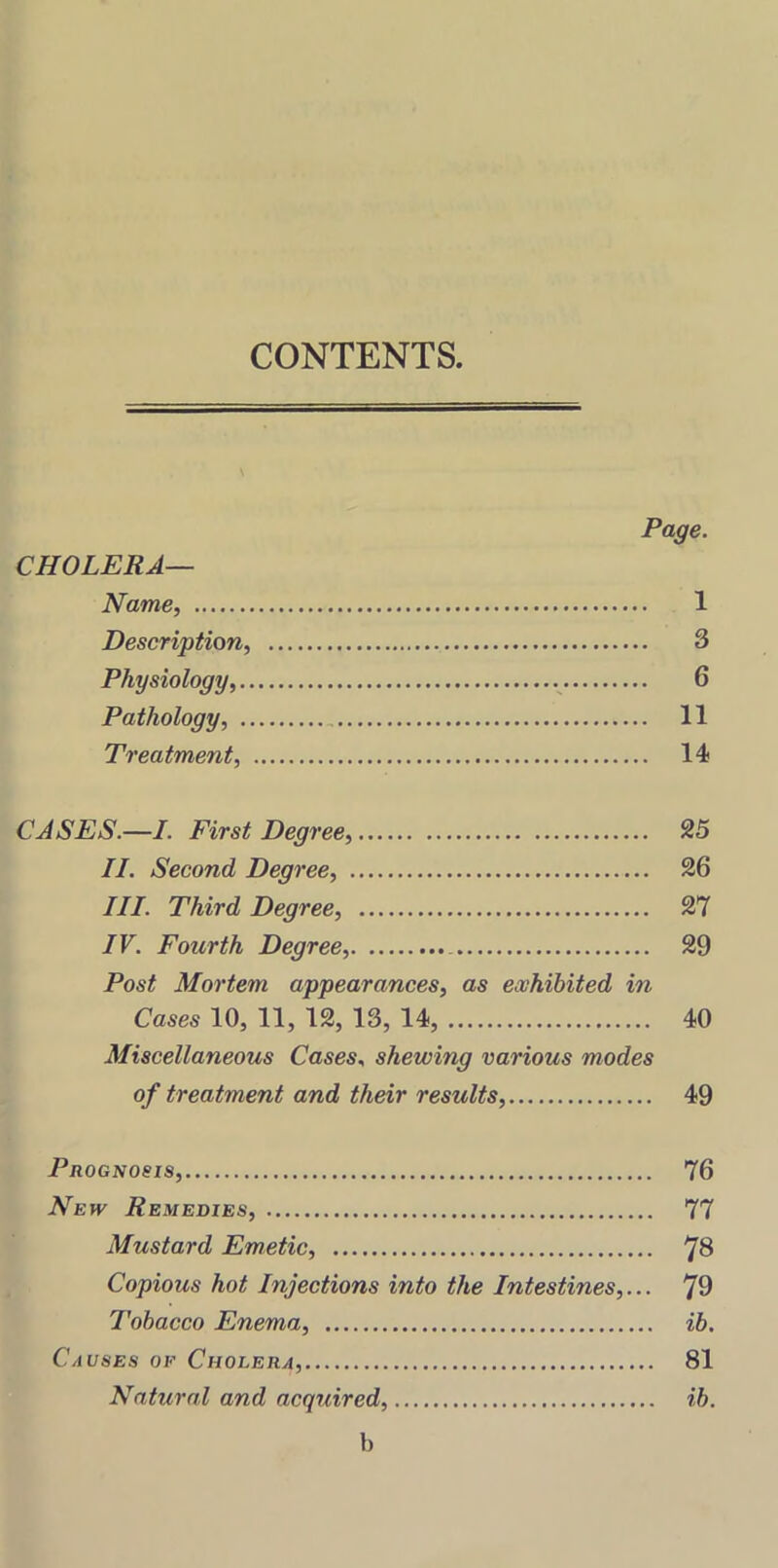 CONTENTS. Page. CHOLERA— Name, 1 Description, 3 Physiology, 6 Pathology, 11 Treatment, 14 CASES.—I. First Degree, 25 II. Second Degree, 26 III. Third Degree, 27 IV. Fourth Degree, 29 Post Mortem appearances, as exhibited in Cases 10, 11, 12, 13, 14, 40 Miscellaneous Cases, shewing various modes of treatment and their results, 49 Prognosis, 76 New Remedies, 77 Mustard Emetic, 73 Copious hot Injections into the Intestines,... j9 Tobacco Enema, ib. Causes of Cholera, 81 Natural and acquired, ib. b