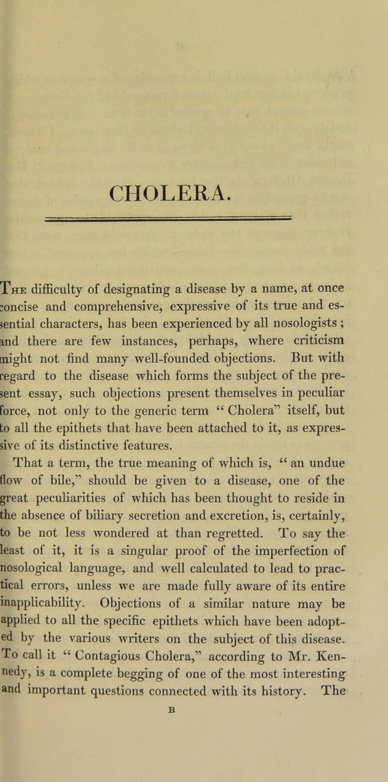 CHOLERA. The difficulty of designating a disease by a name, at once concise and comprehensive, expressive of its true and es- sential characters, has been experienced by all nosologists ; and there are few instances, perhaps, where criticism might not find many well-founded objections. But with regard to the disease which forms the subject of the pre- sent essay, such objections present themselves in peculiar force, not only to the generic term “ Cholera” itself, but to all the epithets that have been attached to it, as expres- sive of its distinctive features. That a term, the true meaning of which is, “ an undue flow of bile,” should be given to a disease, one of the great peculiarities of which has been thought to reside in the absence of biliary secretion and excretion, is, certainly, to be not less wondered at than regretted. To say the least of it, it is a singular proof of the imperfection of nosological language, and well calculated to lead to prac- tical errors, unless we ai'e made fully aware of its entire inapplicability. Objections of a similar nature may be applied to all the specific epithets which have been adopt- ed by the various writers on the subject of this disease. To call it “ Contagious Cholera,” according to Mr. Ken- nedy, is a complete begging of one of the most interesting and important questions connected with its history. The n