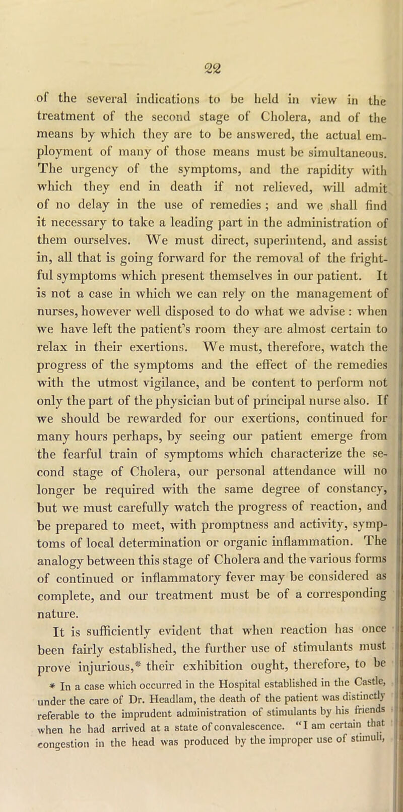 of the several indications to be held in view in the treatment of the second stage of Cholera, and of the means by which they are to be answei’ed, the actual em- ployment of many of those means must be simultaneous. The urgency of the symptoms, and the rapidity with which they end in death if not relieved, will admit of no delay in the use of remedies ; and we shall find it necessary to take a leading part in the administration of them ourselves. We must direct, superintend, and assist in, all that is going forward for the removal of the fright- ful symptoms which present themselves in our patient. It is not a case in which we can rely on the management of nurses, however well disposed to do what we advise : when we have left the patient’s room they are almost certain to relax in their exertions. We must, therefore, watch the progress of the symptoms and the effect of the remedies with the utmost vigilance, and be content to perform not only the part of the physician but of principal nurse also. If we should be rewarded for our exertions, continued for many hours perhaps, by seeing our patient emerge from the fearful train of symptoms which characterize the se- cond stage of Cholera, our personal attendance will no longer be required with the same degree of constancy, but we must carefully watch the progress of reaction, and be prepared to meet, with promptness and activity, symp- toms of local determination or organic inflammation. The analogy between this stage of Cholera and the various forms of continued or inflammatory fever may be considered as complete, and our treatment must be of a corresponding nature. It is sufficiently evident that when reaction has once been fairly established, the further use of stimulants must prove injurious,* their exhibition ought, therefore, to be * In a case which occurred in the Hospital established in the Castle, under the care of Dr. Headlam, the death of the patient was distinctly referable to the imprudent administration of stimulants by his friends when he had arrived at a state of convalescence. “I am certain that 1 congestion in the head was produced by the improper use of stimuli,