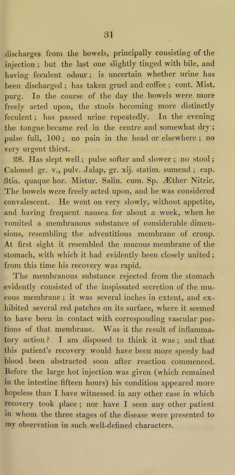 discharges from the bowels, principally consisting of the injection ; but the last one slightly tinged with bile, and having feculent odour ; is uncertain whether urine has been discharged ; has taken gruel and coffee ; cont. Mist, purg. In the course of the day the bowels were more freely acted upon, the stools becoming more distinctly feculent; has passed urine repeatedly. In the evening the tongue became red in the centre and somewhat dry; pulse full, 100 ; no pain in the head or elsewhere ; no very urgent thirst. 28. Has slept well; pulse softer and slower ; no stool; Calomel gr. v., pulv. Jalap, gr. xij. statim. sumend ; cap. 3tia. quaque hor. Mistur. Salin. cum. Sp. AEther Nitric. The bowels were freely acted upon, and he was considered convalescent. He went on very slowly, without appetite, and having frequent nausea for about a week, when he vomited a membranous substance of considerable dimen- sions, resembling the adventitious membrane of croup. At first sight it resembled the mucous membrane of the stomach, with which it had evidently been closely united; from this time his recovery was rapid. The membranous substance rejected from the stomach evidently consisted of the inspissated secretion of the mu- cous membrane ; it was several inches in extent, and ex- hibited several red patches on its surface, where it seemed to have been in contact with corresponding vascular por- tions of that membrane. Was it the result of inflamma- tory action P I am disposed to think it was ; and that this patient’s recovery would have been more speedy had blood been abstracted soon after reaction commenced. Ilefoi'e the large hot injection was given (which remained in the intestine fifteen hours) his condition appeared more hopeless than I have witnessed in any other case in which recovery took place ; nor have I seen any other patient in whom the three stages of the disease were presented to my observation in such well-defined characters.