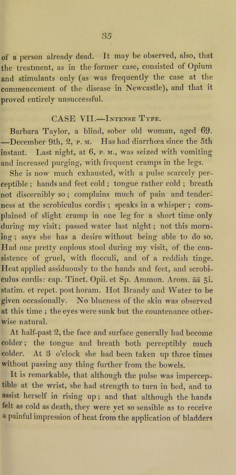 of a person already dead. It may be observed, also, that the treatment, as in the former case, consisted of Opium and stimulants only (as was frequently the case at the commencement of the disease in Newcastle), and that it proved entirely unsuccessful. CASE VII.—Intense Type. Barbara Taylor, a blind, sober old woman, aged 69. —December 9th, 2, p. m. Has had diarrhoea since the 5th instant. Last night, at 6, p. m., was seized with vomiting and increased purging, with frequent cramps in the legs. She is now much exhausted, with a pulse scarcely per- ceptible ; hands and feet cold ; tongue rather cold ; breath not discernibly so; complains much of pain and tender- ness at the scrobiculus cordis ; speaks in a whisper ; com- plained of slight cramp in one leg for a short time only during my visit; passed water last night; not this morn- ing ; says she has a desire without being able to do so. Had one pretty copious stool during my visit, of the con- sistence of gruel, with flocculi, and of a reddish tinge. Heat applied assiduously to the hands and feet, and scrobi- culus cordis: cap. Tinct. Opii. et Sp. Ammon. Arom. aa 5i. statim. et repet. posthoram. Hot Brandy and Water to be given occasionally. No blueness of the skin was observed at this time ; the eyes were sunk but the countenance other- wise natural. At half-past 2, the face and surface generally had become colder; the tongue and breath both perceptibly much colder. At 3 o’clock she had been taken up three times without passing any thing further from the bowels. It is remarkable, that although the pulse was impercep- tible at the wrist, she had strength to turn in bed, and to assist herself in rising up; and that although the hands felt as cold as death, they were yet so sensible as to receive a painful impression of heat from the application of bladders