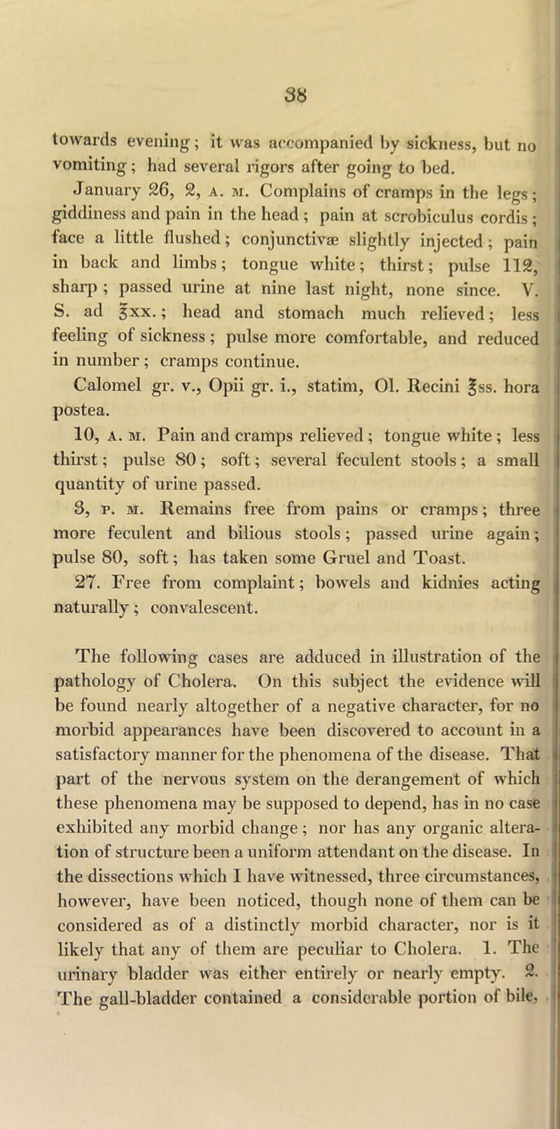 towards evening; it was accompanied by sickness, but no vomiting; had several rigors after going to bed. January 26, 2, a. m. Complains of cramps in the legs; giddiness and pain in the head ; pain at scrobiculus cordis ; face a little flushed; conjunctive slightly injected; pain in back and limbs; tongue white; thirst; pulse 112, sharp ; passed urine at nine last night, none since. V. S. ad 3xx.; head and stomach much relieved; less feeling of sickness; pulse more comfortable, and reduced in number; cramps continue. Calomel gr. v., Opii gr. i., statim, 01. Recini £ss. hora postea. 10, a. m. Pain and cramps relieved ; tongue white ; less thirst; pulse 80 ; soft; several feculent stools ; a small quantity of urine passed. 3, p. m. Remains free from pains or cramps; three more feculent and bilious stools; passed urine again; pulse 80, soft; has taken some Gruel and Toast. 27. Free from complaint; bowels and kidnies acting naturally; convalescent. The following cases are adduced in illustration of the pathology of Cholera. On this subject the evidence will be found nearly altogether of a negative character, for no morbid appearances have been discovered to account in a satisfactory manner for the phenomena of the disease. That part of the nervous system on the derangement of which these phenomena may be supposed to depend, has in no case exhibited any morbid change; nor has any organic altera- tion of structure been a uniform attendant on the disease. In the dissections which I have witnessed, three circumstances, however, have been noticed, though none of them can be considered as of a distinctly morbid character, nor is it likely that any of them are peculiar to Cholei’a. 1. The urinary bladder was either entirely or nearly empty. 2. The gall-bladder contained a considerable portion of bile,