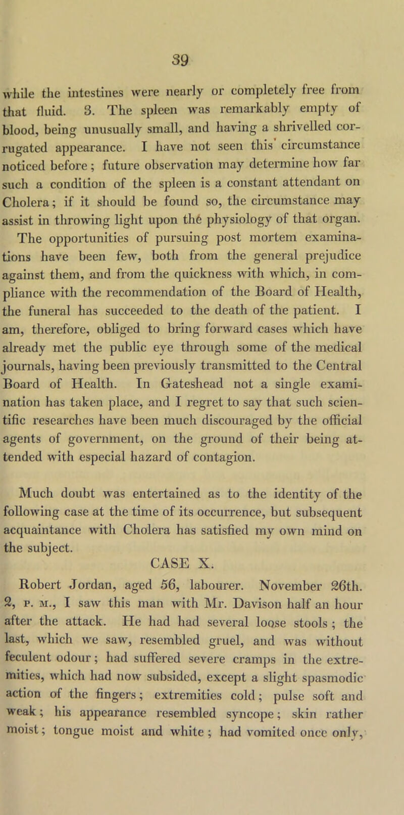 while the intestines were nearly or completely free from that fluid. 3. The spleen was remarkably empty of blood, being unusually small, and having a shrivelled cor- rugated appearance. I have not seen this circumstance noticed before ; future observation may determine how far such a condition of the spleen is a constant attendant on Cholera; if it should be found so, the circumstance may assist in throwing light upon the physiology of that organ. The opportunities of pursuing post mortem examina- tions have been few, both from the general prejudice against them, and from the quickness with which, in com- pliance with the recommendation of the Board of Health, the funeral has succeeded to the death of the patient. I am, therefore, obliged to bring forward cases which have already met the public eye through some of the medical journals, having been previously transmitted to the Central Board of Health. In Gateshead not a single exami- nation has taken place, and I regret to say that such scien- tific researches have been much discouraged by the official agents of government, on the ground of their being at- tended with especial hazard of contagion. Much doubt was entertained as to the identity of the following case at the time of its occurrence, but subsequent acquaintance with Cholera has satisfied my own mind on the subject. CASE X. Robert Jordan, aged 56, labourer. November 26th. 2, p. m., I saw this man with Mr. Davison half an hour after the attack. He had had several loose stools ; the last, which we saw, resembled gruel, and was without feculent odour; had suffered severe cramps in the extre- mities, which had now subsided, except a slight spasmodic action of the fingers; extremities cold; pulse soft and weak; his appearance resembled syncope; skin rather moist; tongue moist and white; had vomited once only,