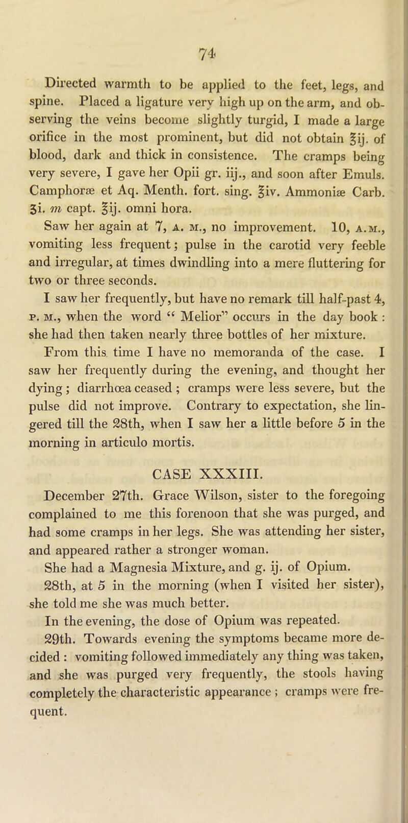 Directed warmth to be applied to the feet, legs, and spine. Placed a ligature very high up on the arm, and ob- serving the veins become slightly turgid, I made a large orifice in the most prominent, but did not obtain §ij. of blood, dark and thick in consistence. The cramps being very severe, I gave her Opii gr. iij., and soon after Emuls. Camphorse et Aq. Menth. fort. sing. §iv. Ammonise Carb. Ji. m capt. §ij. omni hora. Saw her again at 7, a. m., no improvement. 10, a.m., vomiting less frequent; pulse in the carotid very feeble and irregular, at times dwindling into a mere fluttering for two or three seconds. I saw her frequently, but have no remark till half-past 4, p. m., when the word “ Melior” occurs in the day book : she had then taken nearly three bottles of her mixture. From this time I have no memoranda of the case. I saw her frequently during the evening, and thought her dying ; diarrhoea ceased ; cramps were less severe, but the pulse did not improve. Contrary to expectation, she lin- gered till the 28th, when I saw her a little before 5 in the morning in articulo mortis. CASE XXXIII. December 27th. Grace Wilson, sister to the foregoing complained to me this forenoon that she was purged, and had some cramps in her legs. She was attending her sister, and appeared rather a stronger woman. She had a Magnesia Mixture, and g. ij. of Opium. 28th, at 5 in the morning (when I visited her sister), she told me she was much better. In the evening, the dose of Opium was repeated. 29th. Towards evening the symptoms became more de- cided : vomiting followed immediately any thing was taken, and she was purged very frequently, the stools having completely the characteristic appearance ; cramps were fre- quent.