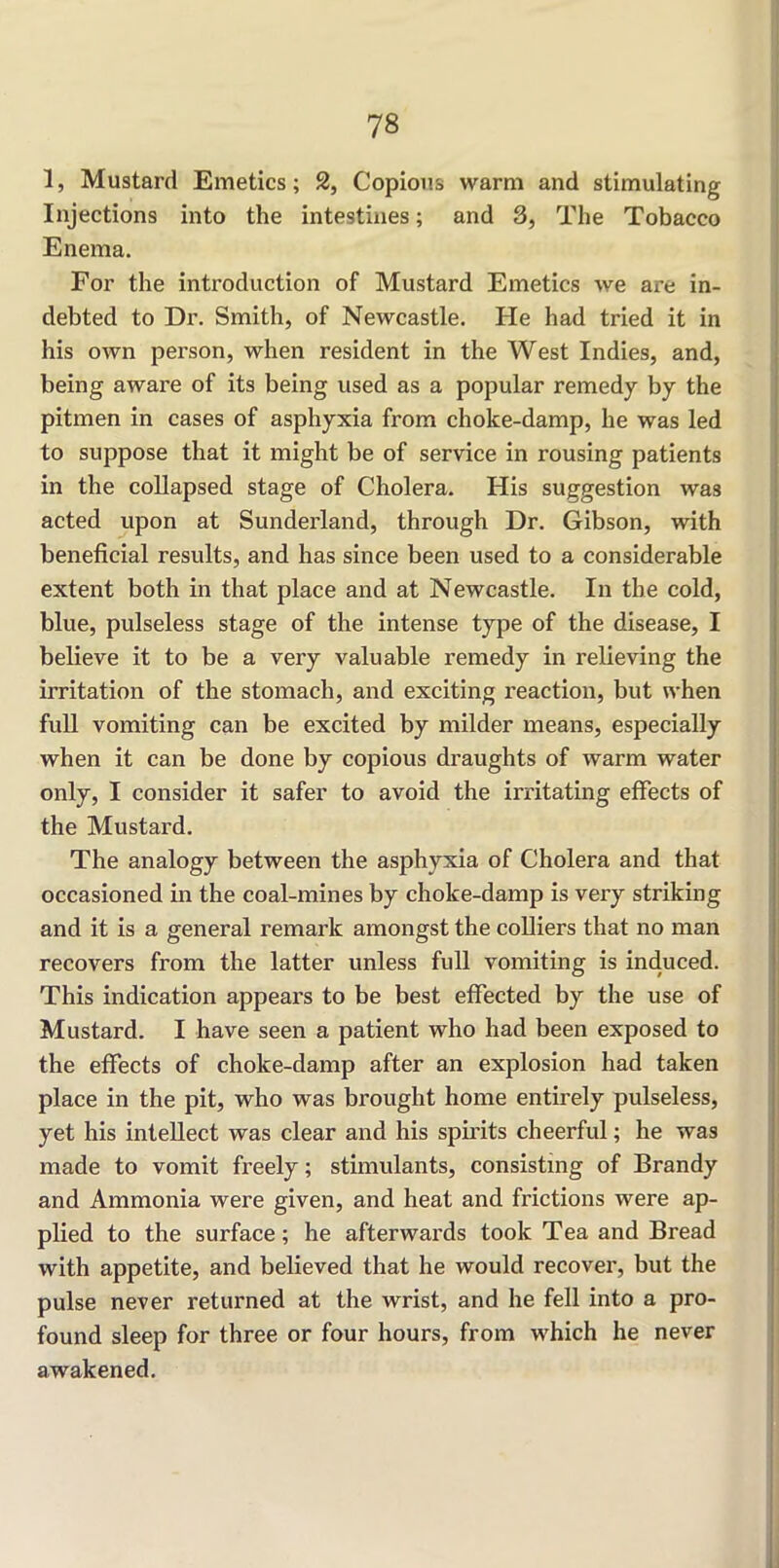 1, Mustard Emetics; 2, Copious warm and stimulating Injections into the intestines; and 3, The Tobacco Enema. For the introduction of Mustard Emetics we are in- debted to Dr. Smith, of Newcastle. He had tried it in his own person, when resident in the West Indies, and, being aware of its being used as a popular remedy by the pitmen in cases of asphyxia from choke-damp, he was led to suppose that it might be of service in rousing patients in the collapsed stage of Cholera. His suggestion was acted upon at Sunderland, through Dr. Gibson, with beneficial results, and has since been used to a considerable extent both in that place and at Newcastle. In the cold, blue, pulseless stage of the intense type of the disease, I believe it to be a very valuable remedy in relieving the irritation of the stomach, and exciting reaction, but when full vomiting can be excited by milder means, especially when it can be done by copious draughts of warm water only, I consider it safer to avoid the irritating effects of the Mustard. The analogy between the asphyxia of Cholera and that occasioned in the coal-mines by choke-damp is very striking and it is a general remark amongst the colliers that no man recovers from the latter unless full vomiting is induced. This indication appears to be best effected by the use of Mustard. I have seen a patient who had been exposed to the effects of choke-damp after an explosion had taken place in the pit, who was brought home entirely pulseless, yet his intellect was clear and his spirits cheerful; he was made to vomit freely; stimulants, consisting of Brandy and Ammonia were given, and heat and frictions were ap- plied to the surface; he afterwards took Tea and Bread with appetite, and believed that he would recover, but the pulse never returned at the wrist, and he fell into a pro- found sleep for three or four hours, from which he never awakened.