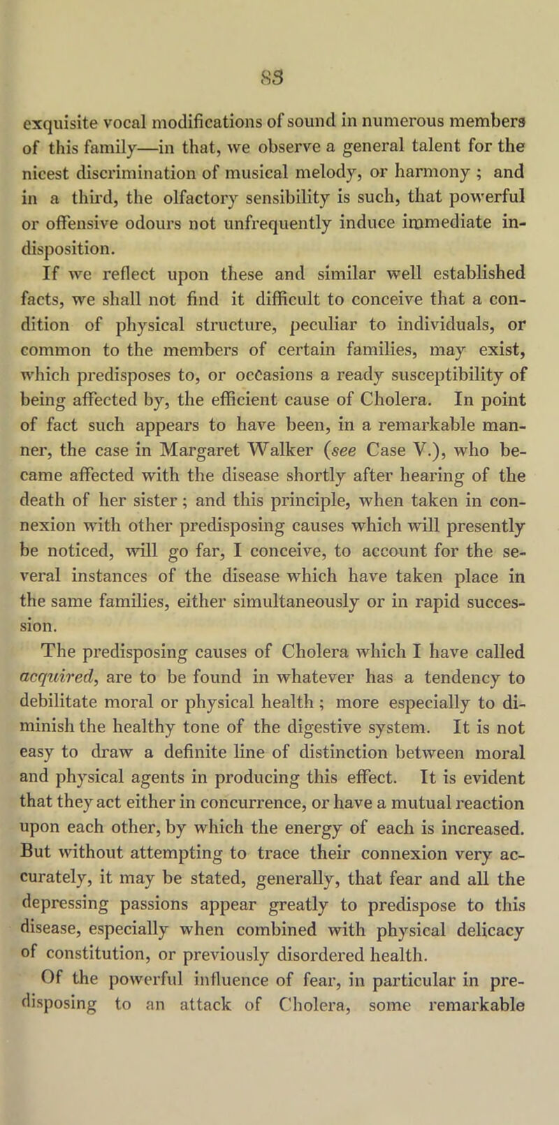 exquisite vocal modifications of sound in numerous members of this family—in that, we observe a general talent for the nicest discrimination of musical melody, or harmony ; and in a third, the olfactory sensibility is such, that powerful or offensive odours not unfrequently induce immediate in- disposition. If we reflect upon these and similar well established facts, we shall not find it difficult to conceive that a con- dition of physical structure, peculiar to individuals, or common to the members of certain families, may exist, which predisposes to, or occasions a ready susceptibility of being affected by, the efficient cause of Cholera. In point of fact such appears to have been, in a remarkable man- ner, the case in Margaret Walker (see Case V.), who be- came affected with the disease shortly after hearing of the death of her sister; and this principle, when taken in con- nexion with other predisposing causes which will presently be noticed, wall go far, I conceive, to account for the se- veral instances of the disease which have taken place in the same families, either simultaneously or in rapid succes- sion. The predisposing causes of Cholera which I have called acquired, are to be found in whatever has a tendency to debilitate moral or physical health; more especially to di- minish the healthy tone of the digestive system. It is not easy to draw a definite line of distinction between moral and physical agents in producing this effect. It is evident that they act either in concurrence, or have a mutual reaction upon each other, by which the energy of each is increased. But without attempting to trace their connexion very ac- curately, it may be stated, generally, that fear and all the depressing passions appear greatly to predispose to this disease, especially when combined with physical delicacy of constitution, or previously disordered health. Of the powerful influence of fear, in particular in pre- disposing to an attack of Cholera, some remarkable