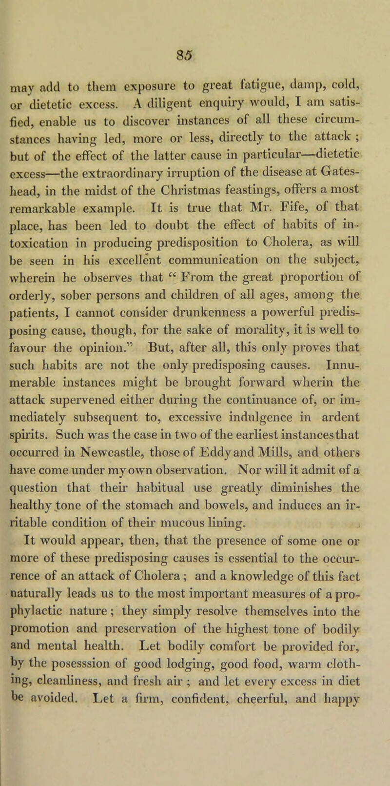 may add to them exposure to great fatigue, damp, cold, or dietetic excess. A diligent enquiry would, I am satis- fied, enable us to discover instances of all these circum- stances having led, more or less, directly to the attack ; but of the effect of the latter cause in particular—dietetic excess—the extraordinary irruption of the disease at Gates- head, in the midst of the Christmas feastings, offers a most remarkable example. It is true that Mr. Fife, of that place, has been led to doubt the effect of habits of in- toxication in producing predisposition to Cholera, as will be seen in his excellent communication on the subject, wherein he observes that “ From the great proportion of orderly, sober persons and children of all ages, among the patients, I cannot consider drunkenness a powerful predis- posing cause, though, for the sake of morality, it is well to favour the opinion.” But, after all, this only proves that such habits are not the only predisposing causes. Innu- merable instances might be brought forward wherin the attack supervened either during the continuance of, or im- mediately subsequent to, excessive indulgence in ardent spirits. Such was the case in two of the earliest instances that occurred in Newcastle, those of Eddy and Mills, and others have come under my own observation. Nor will it admit of a question that their habitual use greatly diminishes the healthy tone of the stomach and bowels, and induces an ir- ritable condition of their mucous lining. It would appear, then, that the presence of some one or more of these predisposing causes is essential to the occur- rence of an attack of Cholera ; and a knowledge of this fact naturally leads us to the most important measures of a pro- phylactic nature; they simply resolve themselves into the promotion and preservation of the highest tone of bodily and mental health. Let bodily comfort be provided for, by the posesssion of good lodging, good food, warm cloth- ing, cleanliness, and fresh air ; and let every excess in diet be avoided. Let a firm, confident, cheerful, and happy