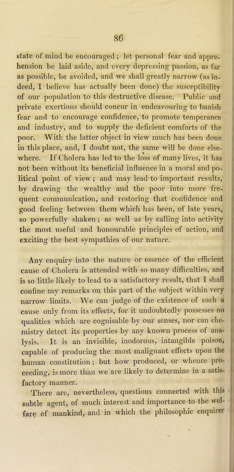 state of mind be encouraged ; let personal fear and appre- hension be laid aside, and every depressing passion, as far as possible, be avoided, and we shall greatly narrow (as in- deed, I believe has actually been done) the susceptibility of our population to this destructive disease. Public and private exertions should concur in endeavouring to banish fear and to encourage confidence, to promote temperance and industry, and to supply the deficient comforts of the poor. With the latter object in view much has been done in this place, and, I doubt not, the same will be done else- where. If Cholera has led to the loss of many lives, it has not been without its beneficial influence in a moral and po- litical point of view; and may lead to important results, by drawing the wealthy and the poor into more fre- quent communication, and restoring that confidence and good feeling between them which has been, of late years, so powerfully shaken; as well as by calling into activity the most useful and honourable principles of action, and exciting the best sympathies of our nature. Any enquiry into the nature or essence of the efficient cause of Cholera is attended with so many difficulties, and is so little likely to lead to a satisfactory result, that I shall confine my remarks on this part of the subject within very narrow limits. We can judge of the existence of such a cause only from its effects, for it undoubtedly possesses no qualities which are cognisable by our senses, nor can che- mistry detect its properties by any known process of ana- lysis. It is an invisible, inodorous, intangible poison, capable of producing the most malignant effects upon the human constitution; but how produced, or whence pro- ceeding, is more than we are likely to determine in a satis- factory manner. There are, nevertheless, questions connected with this subtle agent, of much interest and importance to the wel- fare of mankind, and in which the philosophic enquirer