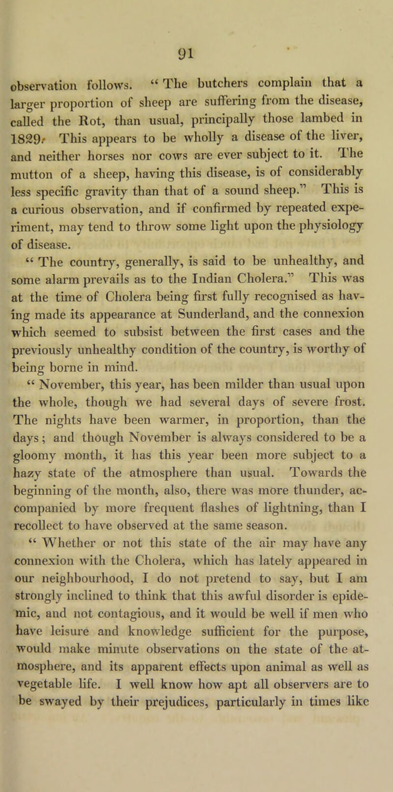 observation follows. “ The butchers complain that a larger proportion of sheep are suffering from the disease, called the Rot, than usual, principally those lambed in 1829.* This appears to be wholly a disease ot the liver, and neither horses nor cows are ever subject to it. The mutton of a sheep, having this disease, is of considerably less specific gravity than that of a sound sheep.” This is a curious observation, and if confirmed by repeated expe- riment, may tend to throw some light upon the physiology of disease. “ The country, generally, is said to be unhealthy, and some alarm prevails as to the Indian Cholera.” This was at the time of Cholera being first fully recognised as hav- ing made its appearance at Sunderland, and the connexion which seemed to subsist between the first cases and the previously unhealthy condition of the country, is worthy of being borne in mind. “ November, this year, has been milder than usual upon the whole, though we had several days of severe frost. The nights have been warmer, in proportion, than the days; and though November is always considered to be a gloomy month, it has this year been more subject to a hazy state of the atmosphere than usual. Towards the beginning of the month, also, there was more thunder, ac- companied by more frequent flashes of lightning, than I recollect to have observed at the same season. “ Whether or not this state of the air may have any connexion with the Cholera, which has lately appeared in our neighbourhood, I do not pretend to say, but I am strongly inclined to think that this awful disorder is epide- mic, and not contagious, and it would be well if men who have leisure and knowledge sufficient for the purpose, would make minute observations on the state of the at- mosphere, and its apparent effects upon animal as well as vegetable life. I well know how apt all observers are to be swayed by their prejudices, particularly in times like