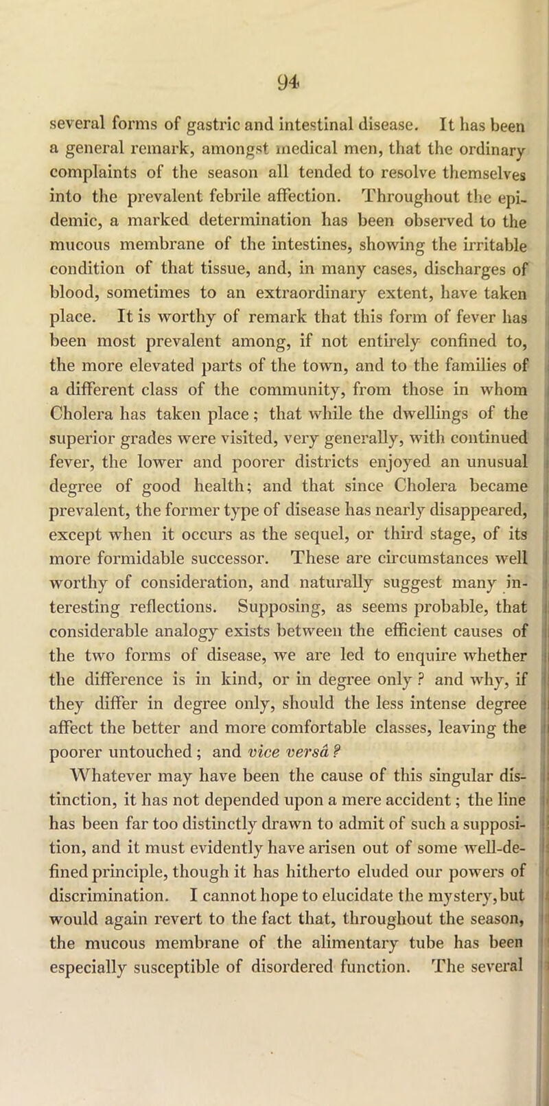 several forms of gastric and intestinal disease. It has been a general remark, amongst medical men, that the ordinary complaints of the season all tended to resolve themselves into the prevalent febrile affection. Throughout the epi- demic, a marked determination has been observed to the mucous membrane of the intestines, showing the irritable condition of that tissue, and, in many cases, discharges of blood, sometimes to an extraordinary extent, have taken place. It is worthy of remark that this form of fever has been most prevalent among, if not entirely confined to, the more elevated parts of the town, and to the families of a different class of the community, from those in whom Cholera has taken place; that while the dwellings of the superior grades were visited, very generally, with continued fever, the lower and poorer districts enjoyed an unusual degree of good health; and that since Cholera became prevalent, the former type of disease has nearly disappeared, except when it occurs as the sequel, or third stage, of its more formidable successor. These are circumstances well worthy of consideration, and naturally suggest many in- teresting reflections. Supposing, as seems probable, that considerable analogy exists between the efficient causes of the two forms of disease, we are led to enquire whether the difference is in kind, or in degree only ? and why, if they differ in degree only, should the less intense degree affect the better and more comfortable classes, leaving the poorer untouched ; and vice versa ? Whatever may have been the cause of this singular dis- tinction, it has not depended upon a mere accident; the line has been far too distinctly drawn to admit of such a supposi- tion, and it must evidently have arisen out of some well-de- fined principle, though it has hitherto eluded our powers of discrimination. I cannot hope to elucidate the mystery,but would again revert to the fact that, throughout the season, the mucous membrane of the alimentary tube has been especially susceptible of disordered function. The several
