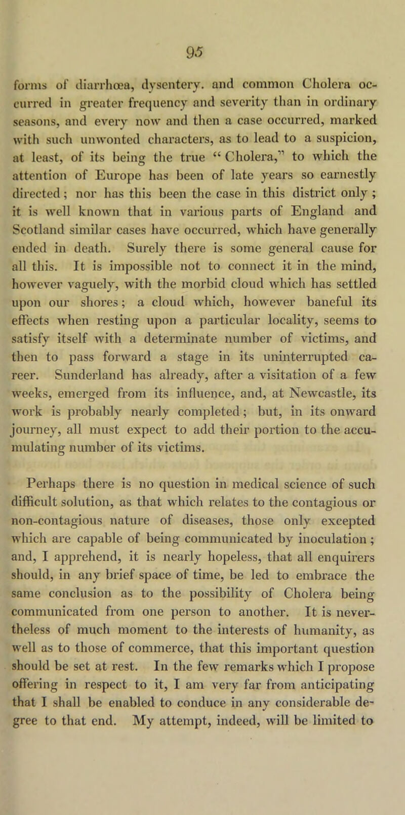 forms of diarrhoea, dysentery, and common Cholera oc- curred in greater frequency and severity than in ordinary seasons, and every now and then a case occurred, marked with such unwonted characters, as to lead to a suspicion, at least, of its being the true “ Cholera,1’ to which the attention of Europe has been of late years so earnestly directed; nor has this been the case in this district only ; it is well known that in various parts of England and Scotland similar cases have occurred, which have generally ended in death. Surely there is some general cause for all this. It is impossible not to connect it in the mind, however vaguely, with the morbid cloud which has settled upon our shores; a cloud which, however baneful its effects when resting upon a particular locality, seems to satisfy itself with a determinate number of victims, and then to pass forward a stage in its uninterrupted ca- reer. Sunderland has already, after a visitation of a few weeks, emerged from its influence, and, at Newcastle, its work is probably nearly completed; but, in its onward journey, all must expect to add their portion to the accu- mulating number of its victims. Perhaps there is no question in medical science of such difficult solution, as that which relates to the contagious or non-contagious nature of diseases, those only excepted which are capable of being communicated by inoculation; and, I apprehend, it is nearly hopeless, that all enquirers should, in any brief space of time, be led to embrace the same conclusion as to the possibility of Cholera being communicated from one person to another. It is never- theless of much moment to the interests of humanity, as well as to those of commerce, that this important question should be set at rest. In the few remarks which I propose offering in respect to it, I am very far from anticipating that I shall be enabled to conduce in any considerable de- gree to that end. My attempt, indeed, will be limited to