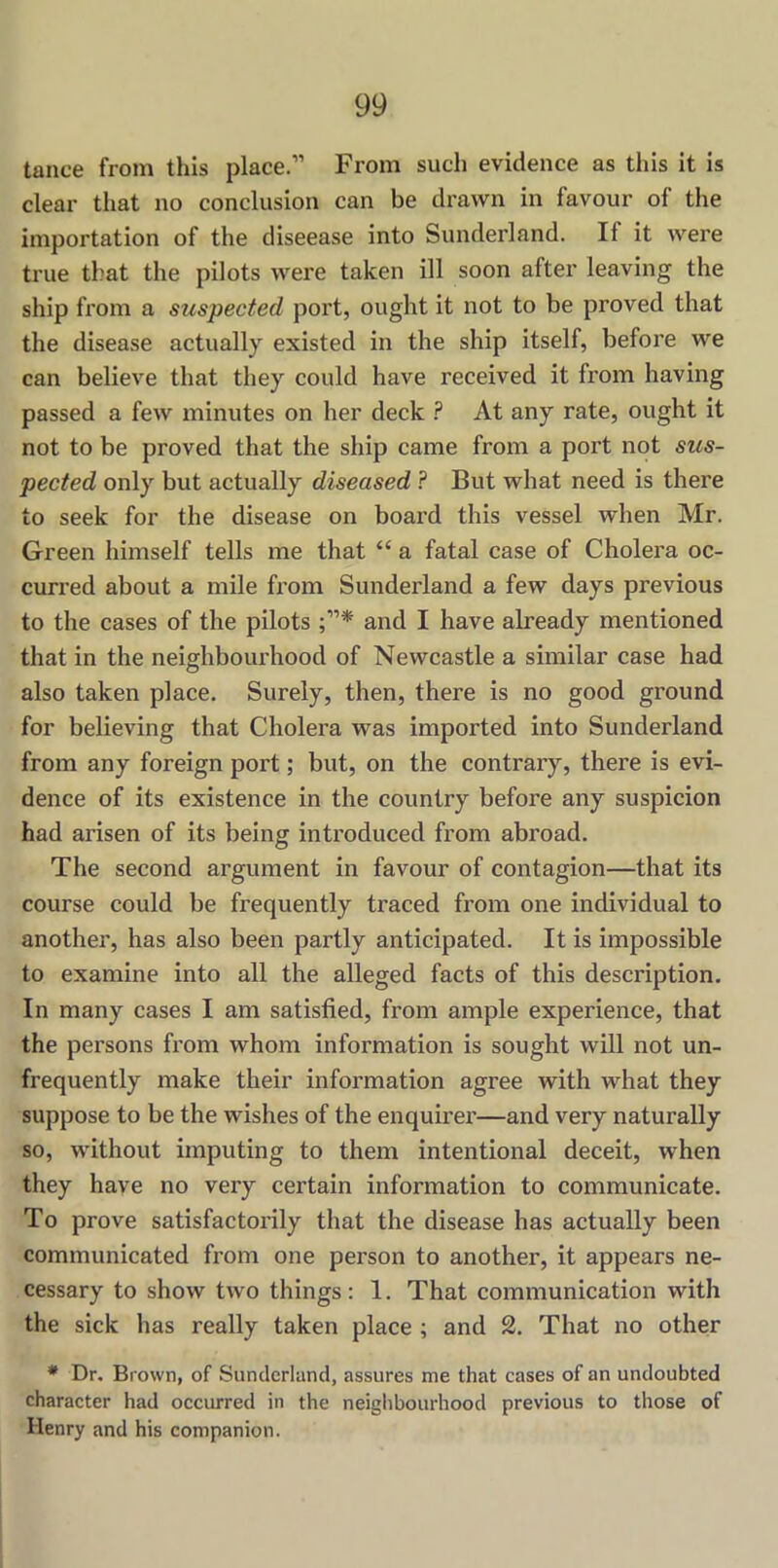 tance from this place.” From such evidence as this it is clear that no conclusion can be drawn in favour of the importation of the diseease into Sunderland. If it were true that the pilots wrere taken ill soon after leaving the ship from a suspected port, ought it not to be proved that the disease actually existed in the ship itself, before we can believe that they could have received it from having passed a few minutes on her deck ? At any rate, ought it not to be proved that the ship came from a port not sus- pected only but actually diseased ? But what need is there to seek for the disease on board this vessel when Mr. Green himself tells me that “ a fatal case of Cholera oc- curred about a mile from Sunderland a few days previous to the cases of the pilots and I have already mentioned that in the neighbourhood of Newcastle a similar case had also taken place. Surely, then, there is no good ground for believing that Cholera was imported into Sunderland from any foreign port; but, on the contrary, there is evi- dence of its existence in the country before any suspicion had arisen of its being introduced from abroad. The second argument in favour of contagion—that its course could be frequently traced from one individual to another, has also been partly anticipated. It is impossible to examine into all the alleged facts of this description. In many cases I am satisfied, from ample experience, that the persons from whom information is sought will not un- frequently make their information agree with what they suppose to be the wishes of the enquirer—and very naturally so, without imputing to them intentional deceit, when they have no very certain information to communicate. To prove satisfactorily that the disease has actually been communicated from one person to another, it appears ne- cessary to show two things: 1. That communication with the sick has really taken place ; and 2. That no other * Dr. Brown, of Sunderland, assures me that cases of an undoubted character had occurred in the neighbourhood previous to those of Henry and his companion.