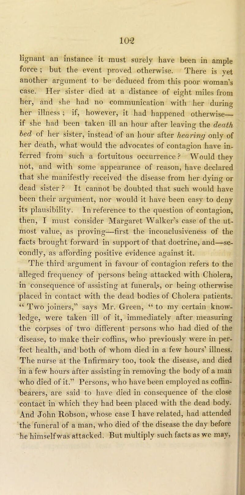 lignant an instance it must surely have been in ample force; but the event proved otherwise. There is yet another argument to be deduced from this poor woman’s case. Her sister died at a distance of eight miles from her, and she had no communication with her during her illness ; if, however, it had happened otherwise— if she had been taken ill an hour after leaving the death bed of her sister, instead of an hour after hearing only of her death, what would the advocates of contagion have in- ferred from such a fortuitous occurrence? Would they not, and with some appearance of reason, have declared that she manifestly received the disease from her dying or dead sister ? It cannot be doubted that such would have been their argument, nor would it have been easy to deny its plausibility. In reference to the question of contagion, then, I must consider Margaret Walker’s case of the ut- most value, as proving—first the inconclusiveness of the facts brought forward in support of that doctrine, and—se- condly, as affording positive evidence against it. The third argument in favour of contagion refers to the alleged frequency of persons being attacked with Cholera, in consequence of assisting at funerals, or being otherwise placed in contact with the dead bodies of Cholera patients. “ Two joiners,” says Mr. Green, “to my certain know- ledge, were taken ill of it, immediately after measuring the coi’pses of two different persons who had died of the disease, to make their coffins, who previously were in per- fect health, and both of whom died in a few hours’ illness. The nurse at the Infirmary too, took the disease, and died in a few hours after assisting in removing the body of a man who died of it.” Persons, who have been employed as coffin- bearers, are said to have died in consequence of the close contact in which they had been placed with the dead body. And John Robson, whose case I have related, had attended the funeral of a man, who died of the disease the day before he himself was attacked. But multiply such facts as we may,