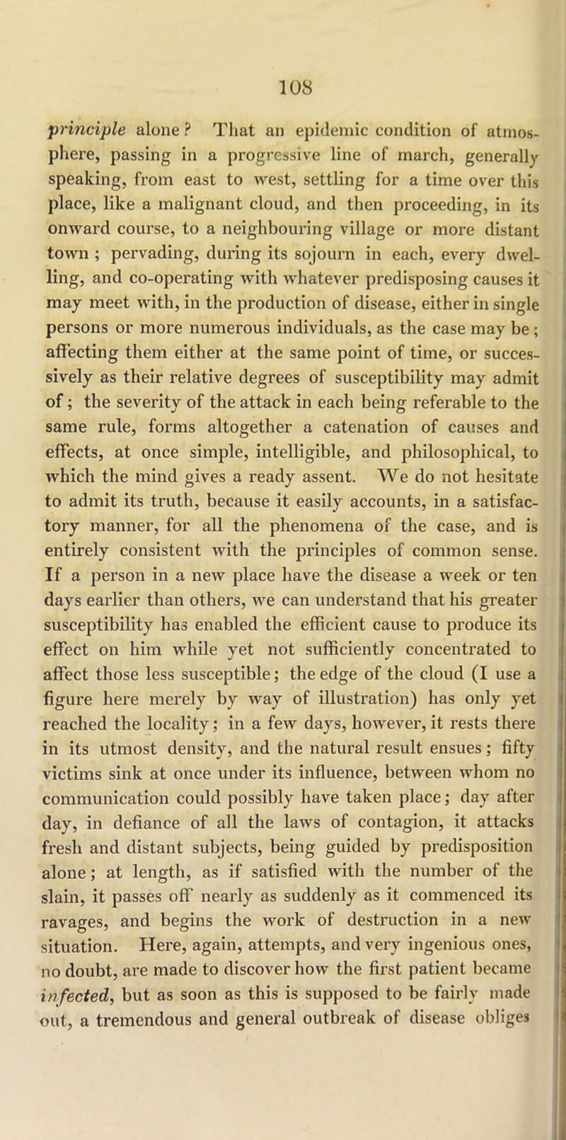 'principle alone ? That an epidemic condition of atmos- phere, passing in a progressive line of march, generally speaking, from east to west, settling for a time over this place, like a malignant cloud, and then proceeding, in its onward course, to a neighbouring village or more distant town ; pervading, during its sojourn in each, every dwel- ling, and co-operating with whatever predisposing causes it may meet with, in the production of disease, either in single persons or more numerous individuals, as the case may be; affecting them either at the same point of time, or succes- sively as their relative degrees of susceptibility may admit of; the severity of the attack in each being referable to the same rule, forms altogether a catenation of causes and effects, at once simple, intelligible, and philosophical, to which the mind gives a ready assent. We do not hesitate to admit its truth, because it easily accounts, in a satisfac- tory manner, for all the phenomena of the case, and is entirely consistent with the principles of common sense. If a person in a new place have the disease a week or ten days earlier than others, we can understand that his greater susceptibility has enabled the efficient cause to produce its effect on him while yet not sufficiently concentrated to affect those less susceptible; the edge of the cloud (I use a figure here merely by way of illustration) has only yet reached the locality; in a few days, however, it rests there in its utmost density, and the natural result ensues; fifty victims sink at once under its influence, between whom no communication could possibly have taken place; day after day, in defiance of all the laws of contagion, it attacks fresh and distant subjects, being guided by predisposition alone; at length, as if satisfied with the number of the slain, it passes off nearly as suddenly as it commenced its ravages, and begins the work of destruction in a new situation. Here, again, attempts, and very ingenious ones, no doubt, are made to discover how the first patient became infected, but as soon as this is supposed to be fairly made out, a tremendous and general outbreak of disease obliges
