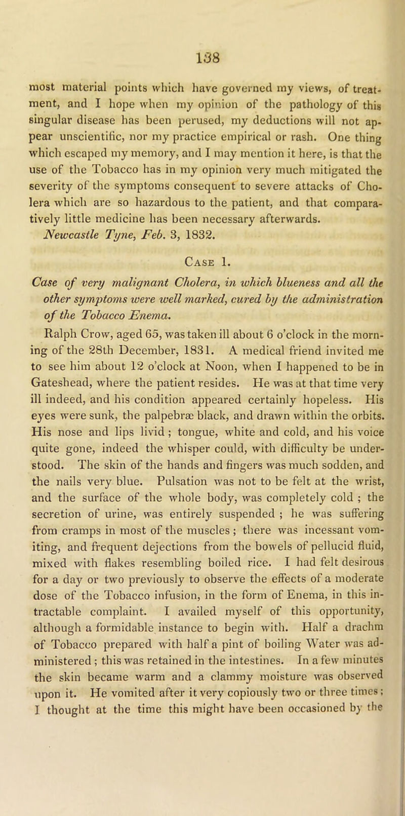 most material points which have governed my views, of treat- ment, and I hope when my opinion of the pathology of this singular disease has been perused, my deductions will not ap- pear unscientific, nor my practice empirical or rash. One thing which escaped my memory, and I may mention it here, is that the use of the Tobacco has in my opinion very much mitigated the severity of the symptoms consequent to severe attacks of Cho- lera which are so hazardous to the patient, and that compara- tively little medicine has been necessary afterwards. Newcastle Tyne, Feb. 3, 1832. Case 1. Case of very malignant Cholera, in which blueness and all the other symptoms were well marked, cured by the administration of the Tobacco Enema. Ralph Crow, aged 65, was taken ill about 6 o’clock in the morn- ing of the 28th December, 1831. A medical friend invited me to see him about 12 o’clock at Noon, when I happened to be in Gateshead, where the patient resides. He was at that time very ill indeed, and his condition appeared certainly hopeless. His eyes were sunk, the palpebrae black, and drawn within the orbits. His nose and lips livid ; tongue, white and cold, and his voice quite gone, indeed the whisper could, with difficulty be under- stood. The skin of the hands and fingers was much sodden, and the nails very blue. Pulsation was not to be felt at the wrist, and the surface of the whole body, was completely cold ; the secretion of urine, was entirely suspended ; he was suffering from cramps in most of the muscles ; there was incessant vom- iting, and frequent dejections from the bowels of pellucid fluid, mixed with flakes resembling boiled rice. I had felt desirous for a day or two previously to observe the effects of a moderate dose of the Tobacco infusion, in the form of Enema, in this in- tractable complaint. I availed myself of this opportunity, although a formidable instance to begin with. Half a drachm of Tobacco prepared with half a pint of boiling Water was ad- ministered ; this was retained in the intestines. In a few minutes the skin became warm and a clammy moisture was observed upon it. He vomited after it very copiously two or three times; I thought at the time this might have been occasioned by the