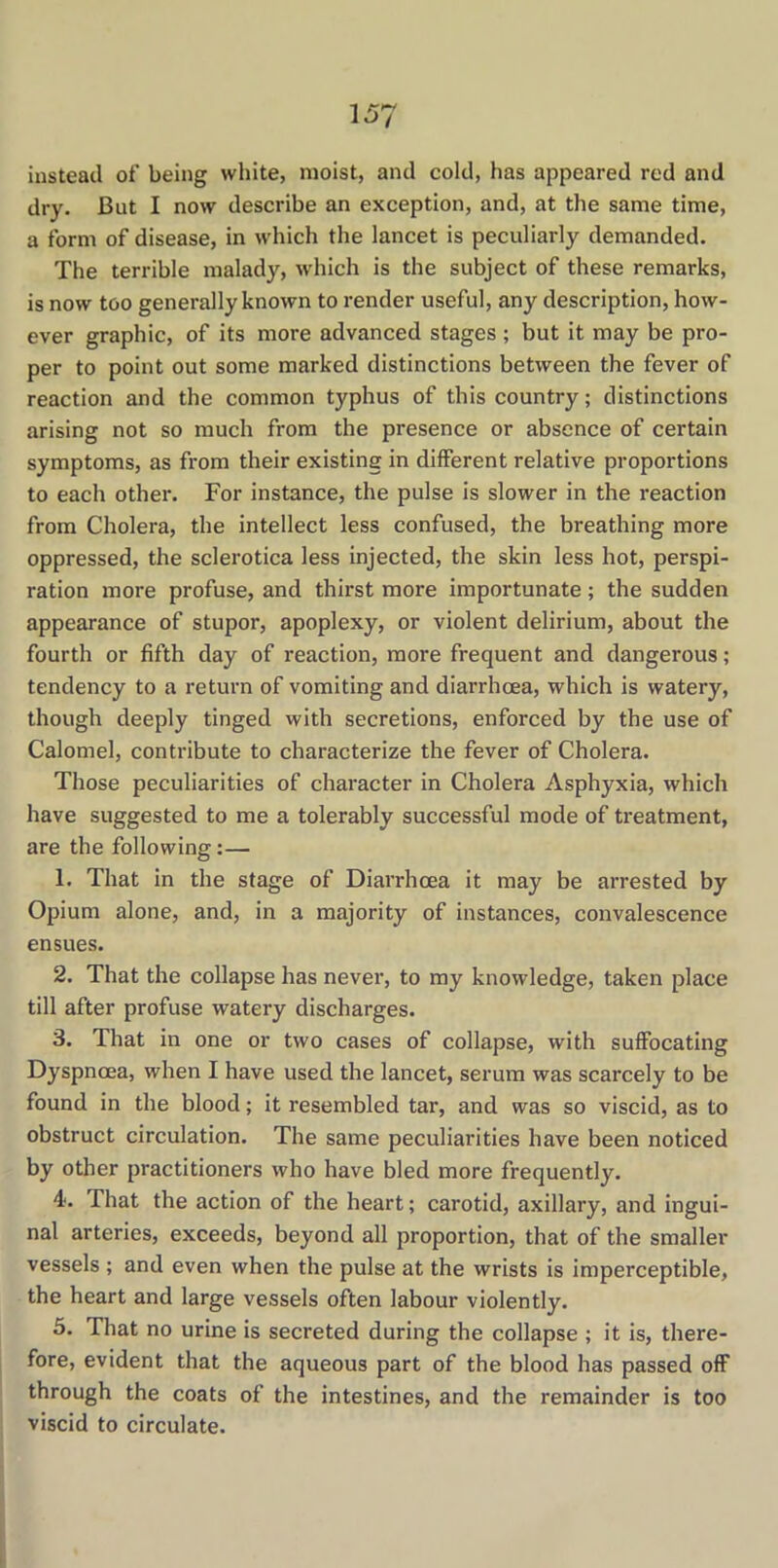 instead of being white, moist, and cold, has appeared red and dry. Cut I now describe an exception, and, at the same time, a form of disease, in which the lancet is peculiarly demanded. The terrible malady, which is the subject of these remarks, is now too generally known to render useful, any description, how- ever graphic, of its more advanced stages ; but it may be pro- per to point out some marked distinctions between the fever of reaction and the common typhus of this country; distinctions arising not so much from the presence or absence of certain symptoms, as from their existing in different relative proportions to each other. For instance, the pulse is slower in the reaction from Cholera, the intellect less confused, the breathing more oppressed, the sclerotica less injected, the skin less hot, perspi- ration more profuse, and thirst more importunate; the sudden appearance of stupor, apoplexy, or violent delirium, about the fourth or fifth day of reaction, more frequent and dangerous; tendency to a return of vomiting and diarrhoea, which is watery, though deeply tinged with secretions, enforced by the use of Calomel, contribute to characterize the fever of Cholera. Those peculiarities of character in Cholera Asphyxia, which have suggested to me a tolerably successful mode of treatment, are the following:— 1. That in the stage of Diarrhoea it may be arrested by Opium alone, and, in a majority of instances, convalescence ensues. 2. That the collapse has never, to my knowledge, taken place till after profuse watery discharges. 3. That in one or two cases of collapse, with suffocating Dyspnoea, when I have used the lancet, serum was scarcely to be found in the blood; it resembled tar, and was so viscid, as to obstruct circulation. The same peculiarities have been noticed by other practitioners who have bled more frequently. 4<. That the action of the heart; carotid, axillary, and ingui- nal arteries, exceeds, beyond all proportion, that of the smaller vessels ; and even when the pulse at the wrists is imperceptible, the heart and large vessels often labour violently. 5. That no urine is secreted during the collapse ; it is, there- fore, evident that the aqueous part of the blood has passed off through the coats of the intestines, and the remainder is too viscid to circulate.