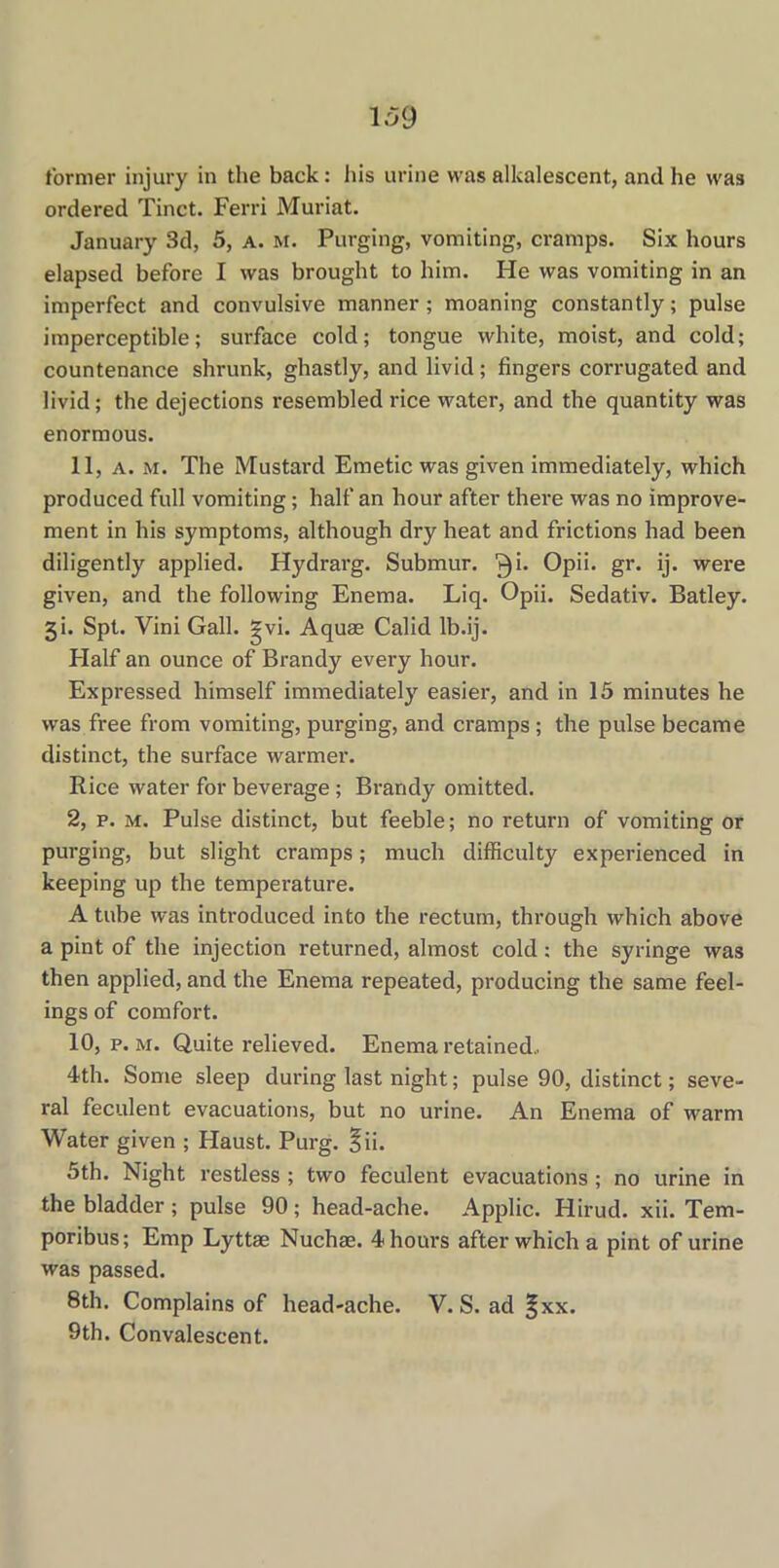 former injury in the back: his urine was alkalescent, and lie wa3 ordered Tinct. Ferri Muriat. January 3d, 5, a. m. Purging, vomiting, cramps. Six hours elapsed before I was brought to him. He was vomiting in an imperfect and convulsive manner; moaning constantly; pulse imperceptible; surface cold; tongue white, moist, and cold; countenance shrunk, ghastly, and livid; fingers corrugated and livid; the dejections resembled rice water, and the quantity was enormous. 11, a. m. The Mustard Emetic was given immediately, which produced full vomiting; half an hour after there was no improve- ment in his symptoms, although dry heat and frictions had been diligently applied. Hydrarg. Submur. ^i. Opii. gr. ij. were given, and the following Enema. Liq. Opii. Sedativ. Batley. 3i. Spt. Vini Gall. gvi. Aquae Calid lb.ij. Half an ounce of Brandy every hour. Expressed himself immediately easier, and in 15 minutes he was free from vomiting, purging, and cramps; the pulse became distinct, the surface warmer. Rice water for beverage; Brandy omitted. 2, p. m. Pulse distinct, but feeble; no return of vomiting or purging, but slight cramps; much difficulty experienced in keeping up the temperature. A tube was introduced into the rectum, through which above a pint of the injection returned, almost cold: the syringe was then applied, and the Enema repeated, producing the same feel- ings of comfort. 10, p. m. Quite relieved. Enema retained.. 4th. Some sleep during last night; pulse 90, distinct; seve- ral feculent evacuations, but no urine. An Enema of warm Water given ; Haust. Purg. §ii. 5th. Night restless ; two feculent evacuations ; no urine in the bladder ; pulse 90; head-ache. Applic. Hirud. xii. Tem- poribus; Emp Lyttae Nuchas. 4 hours after which a pint of urine was passed. 8th. Complains of head-ache. V. S. ad |xx. 9th. Convalescent.