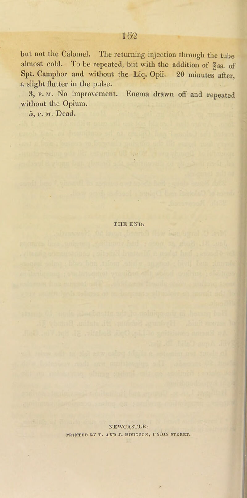 but not the Calomel. The returning injection through the tube almost cold. To be repeated, but witli the addition of 3jss. of Spt. Camphor and without the Liq. Opii. 20 minutes after, a slight flutter in the pulse. 3, p. m. No improvement. Enema drawn off and repeated without the Opium. 5, p. m. Dead. THE END. NEWCASTLE: rHINTED SV T. AND J. HODGSON, UNION STREET.