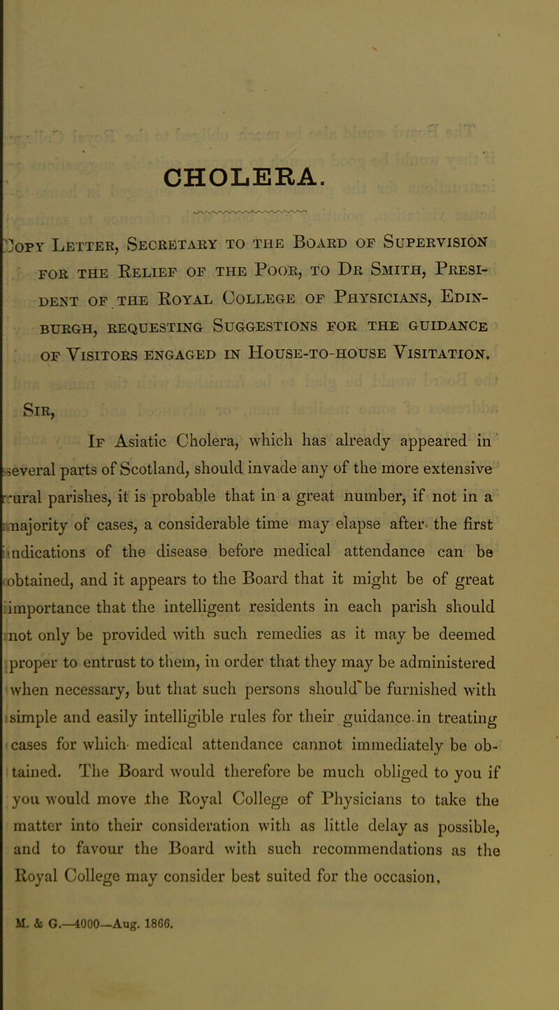 CHOLERA )opy Letter, Secretary to the Board of Supervision for the Relief of the Poor, to Dr Smith, Presi- dent of the Royal College of Physicians, Edin- burgh, REQUESTING SUGGESTIONS FOR THE GUIDANCE of Visitors engaged in House-to-house Visitation. Sir, If Asiatic Cholera, which has already appeared in •several parts of Scotland, should invade any of the more extensive rrural parishes, it is probable that in a great number, if not in a i najority of cases, a considerable time may elapse after, the first i ndications of the disease before medical attendance can be • obtained, and it appears to the Board that it might be of great importance that the intelligent residents in each parish should not only be provided with such remedies as it may be deemed proper to entrust to them, in order that they may be administered when necessary, but that such persons should'be furnished with simple and easily intelligible rules for their guidance, in treating cases for which- medical attendance cannot immediately be ob- tained. The Board would therefore be much obliged to you if you would move the Royal College of Physicians to take the matter into their consideration with as little delay as possible, and to favour the Board with such recommendations as the Royal College may consider best suited for the occasion. M. & G.—4000—Aug. 1866.