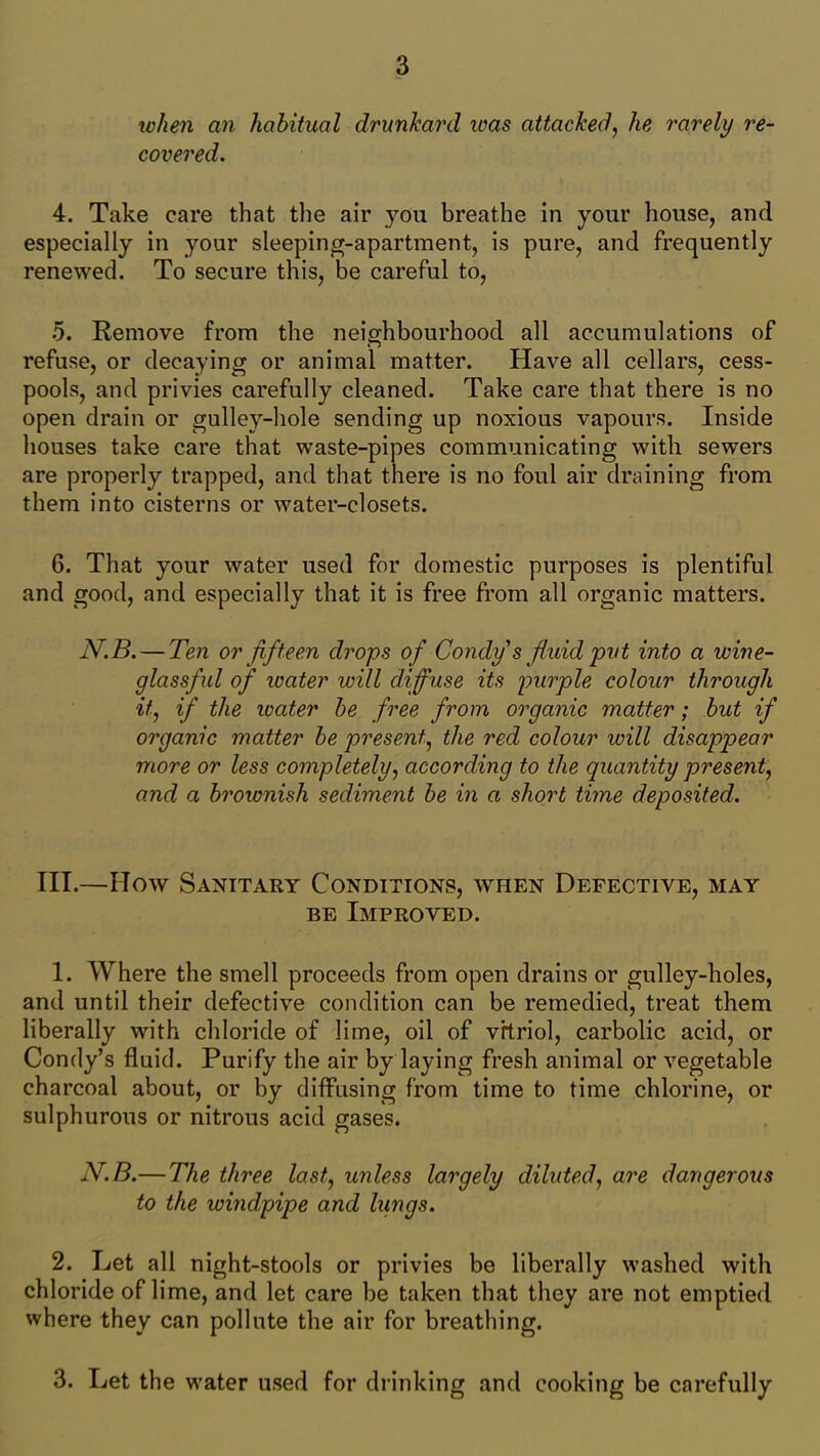 when an habitual drunkard ivas attacked, he rarely re- covered. 4. Take care that the air you breathe in your house, and especially in your sleeping-apartment, is pure, and frequently renewed. To secure this, be careful to, 5. Remove from the neighbourhood all accumulations of refuse, or decaying or animal matter. Have all cellars, cess- pools, and privies carefully cleaned. Take care that there is no open drain or gulley-hole sending up noxious vapours. Inside houses take care that waste-pipes communicating with sewers are properly trapped, and that there is no foul air draining from them into cisterns or water-closets. 6. That your water used for domestic purposes is plentiful and good, and especially that it is free from all organic matters. N.B.— Ten or fifteen drops of Condy s fluid pvt into a wine- glassful of water will diffuse its purple colour through it, if the water be free from organic matter; but if organic matter be present, the red colour will disappear more or less completely, according to the quantity present, and a brownish sediment be in a short time deposited. III.—How Sanitary Conditions, when Defective, may be Improved. 1. Where the smell proceeds from open drains or gulley-holes, and until their defective condition can be remedied, treat them liberally with chloride of lime, oil of vitriol, carbolic acid, or Condy’s fluid. Purify the air by laying fresh animal or vegetable charcoal about, or by diffusing from time to time chlorine, or sulphurous or nitrous acid gases. N.B.— The three last, unless largely diluted, are dangerous to the windpipe and hings. 2. Let all night-stools or privies be liberally washed with chloride of lime, and let care be taken that they are not emptied where they can pollute the air for breathing. 3. Let the water used for drinking and cooking be carefully