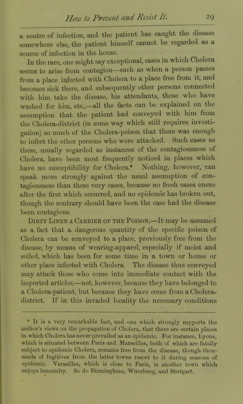 a centre of infection, and the patient has caught the disease somewhere else, the patient himself cannot be regaided as a source of infection in the house. In the rare, one might say exceptional, cases in which Choleia seems to arise from contagion—such as when a person passes from a place infected with Cholera to a place free from it, and becomes sick there, and subsequently other persons connected with him take the disease, his attendants, those who have washed for him, etc.,—all the facts can be explained on the assumption that the patient had conveyed with him from the Cholera-district (in some way which still requires investi- gation) so much of the Cholera-poison that there was enough to infect the other persons who were attacked. Such cases as these, usually regarded as instances of the contagiousness of Cholera, have been most frequently noticed in places which have no susceptibility for Cholera.* Nothing, however, can speak more strongly against the usual assumption of con- tagiousness than these very cases, because no fresh cases ensue after the first which occurred, and no epidemic has broken out, though the contrary should have been the case had the disease been contagious. Dirty Linen a Carrier of the Poison.—It may be assumed as a fact that a dangerous quantity of the specific poison of Cholera can be conveyed to a place, previously free from the disease, by means of wearing-apparel, especially if moist and soiled, which has been for some time in a town or house or other place infected with Cholera. The disease thus conveyed may attack those who come into immediate contact with the imported articles,—not, however, because they have belonged to a Cholera-patient, but because they have come from a Cholera- district. If in this invaded locality the necessary conditions * It is a very remarkable fact, and one which strongly supports the author’s views on the propagation of Cholera, that there are certain places in which Cholera lias never prevailed as an epidemic. For instance, Lyons, which is situated between Paris and Marseilles, both of which are fatally subject to epidemic Cholera, remains free from the disease, though thou- sands of fugitives from the latter towns resort to it during seasons of epidemic. Versailles, which is close to Paris, is another town which enjoys immunity. So do Birmingham, Wiir/.burg, and Stutgart.