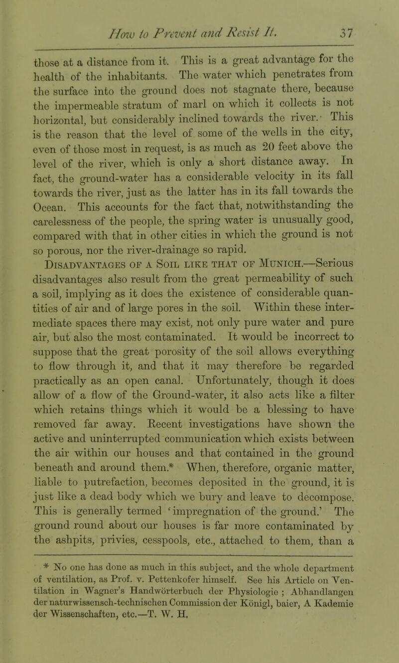 those at a distance from it. This is a great advantage for the health of the inhabitants. The water which penetrates from the surface into the ground does not stagnate there, because the impermeable stratum of marl on which it collects is not liorizontal, but considerably inclined towards the river.' This is the reason that the level of some of the wells in the city, even of those most in request, is as much as 20 feet above the level of the river, which is only a short distance away. In fact, the gi’ound-water has a considerable velocity in its fall towards the river, just as the latter has in its fall towards the Ocean. This accounts for the fact that, notwithstanding the carelessness of the people, the spring water is unusually good, compared with that in other cities in which the ground is not so porous, nor the river-drainage so rapid. Disadvantages of a Soil like that of Munich.—Serious disadvantages also result from the great permeability of such a soil, implying as it does the existence of considerable quan- tities of air and of large pores in the soil. Within these inter- mediate spaces there may exist, not only pure water and pure air, but also the most contaminated. It would be incorrect to suppose that the great porosity of the soil allows everything to flow through it, and that it may therefore be regarded practically as an open canal. Unfortunately, though it does allow of a flow of the Ground-water, it also acts like a filter which retains things which it would be a blessing to have removed far away. Eecent investigations have shown the active and uninterrupted communication which exists between the air within our houses and that contained in the ground beneath and around them.* When, therefore, organic matter, liable to putrefaction, becomes deposited in the ground, it is just like a dead body which we bury and leave to decompose. This is generally termed ‘ impregnation of the ground.’ The ground round about our houses is far more contaminated by ^ the ashpits, privies, cesspools, etc., attached to them, than a * No one has done as much in this subject, and the whole department of ventilation, as Prof. v. Pettenkofer himself. See his Article on Ven- tilation in Wagner’s Handwbrterbuch der Physiologie ; Abhandlangen der naturwissensch-teclinischen Commission der Konigl, baier, A Kademie der Wissenschaften, etc.—T. W. H,