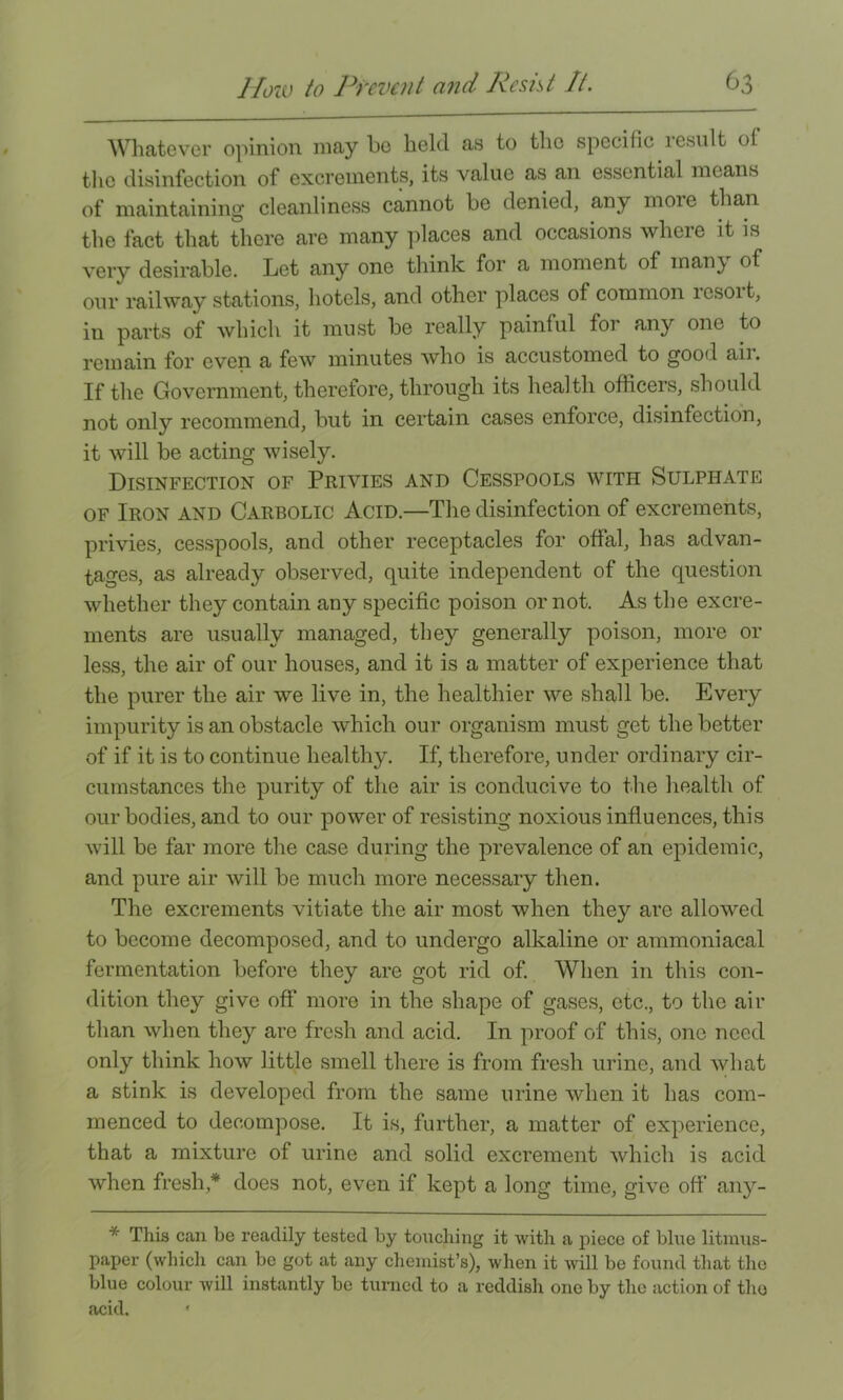 Whatever opinion may bo held as to the specific result of the disinfection of excrements, its value as an essential means of maintaining cleanliness cannot be denied, any more than the fact that there are many idaces and occasions where it is very desirable. Let any one think for a moment of many of our railway stations, hotels, and other places of common resort, in parts of which it must be really painful for any one to remain for even a few minutes who is accustomed to good aii. If the Government, therefore, through its health officers, should not only recommend, but in certain cases enforce, disinfection, it will be acting wisely. Disinfection of Privies and Cesspools with Sulphate OF Iron and Carbolic Acid.—The disinfection of excrements, privies, cesspools, and other receptacles for offal, has advan- tages, as already observed, quite independent of the question whether they contain any specific poison or not. As the excre- ments are usually managed, they generally poison, more or less, the air of our houses, and it is a matter of experience that the purer the air we live in, the healthier we shall be. Every impurity is an obstacle which our organism must get the better of if it is to continue healthy. If, therefore, under ordinary cir- cumstances the purity of the air is conducive to tlie health of our bodies, and to our power of resisting noxious influences, this will be far more the case during the prevalence of an epidemic, and pure air will be much more necessary then. The excrements vitiate the air most when they are allowed to become decomposed, and to undergo alkaline or ammoniacal fermentation before they are got rid of. When in this con- dition they give off more in the shape of gases, etc., to the air than when they are fresh and acid. In proof of this, one need only think how little smell there is from fresh urine, and what a stink is developed from the same urine when it has com- menced to decompose. It is, further, a matter of experience, that a mixture of urine and solid excrement which is acid when fresh,* does not, even if kept a long time, give off any- * This can be readily tested by touching it with a piece of blue litmus- paper (which can be got at any chemist’s), when it will be found that the blue colour will instantly be turned to a reddish one by the action of the acid. '
