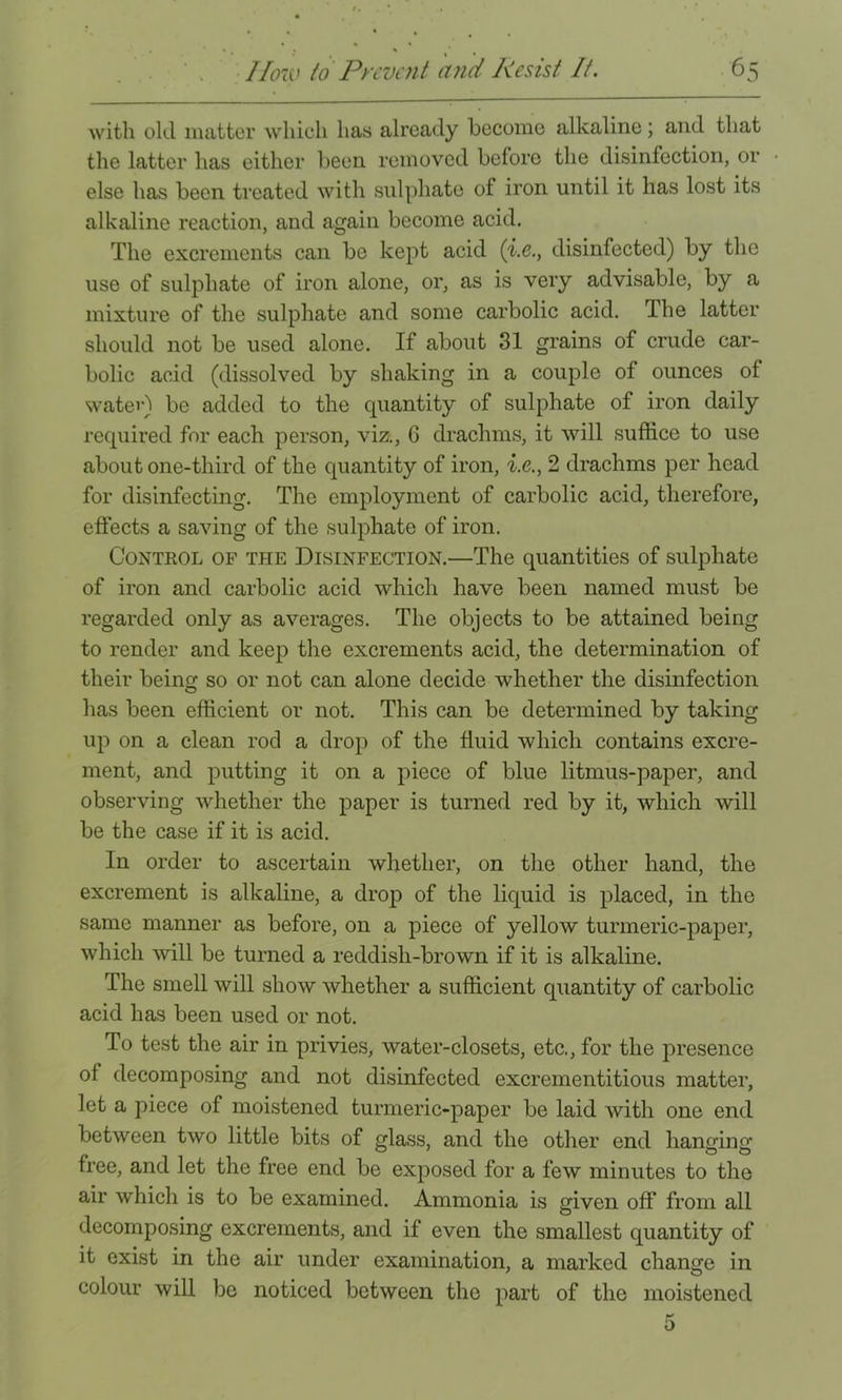 with old matter which has already become alkaline; and that the latter has either been removed before the disinfection, or else has been treated with sulphate of iron until it has lost its alkaline reaction, and again become acid. The excrements can be kept acid (i.e,, disinfected) by the use of sulphate of iron alone, or, as is very advisable, by a mixture of the sulphate and some carbolic acid. The latter should not be used alone. If about 31 grains of crude car- bolic acid (dissolved by shaking in a couple of ounces of watei’) be added to the quantity of sulphate of iron daily required for each person, viz., 6 drachms, it will suffice to use about one-third of the quantity of iron, i.e., 2 drachms per head for disinfecting. The employment of carbolic acid, therefore, effects a saving of the sulphate of iron. Control of the Disinfection.—The quantities of sulphate of iron and carbolic acid which have been named must be regarded only as averages. The objects to be attained being to render and keep the excrements acid, the determination of their being so or not can alone decide whether the disinfection has been efficient or not. This can be determined by taking up on a clean rod a drop of the fluid which contains excre- ment, and putting it on a piece of blue litmus-paper, and observing whether the paper is turned red by it, which will be the case if it is acid. In order to ascertain whether, on the other hand, the excrement is alkaline, a drop of the liquid is placed, in the same manner as before, on a piece of yellow turmeric-paper, which will be turned a reddish-brown if it is alkaline. The smell will show whether a sufficient quantity of carbolic acid has been used or not. To test the air in privies, water-closets, etc., for the presence of decomposing and not disinfected excrementitious matter, let a piece of moistened turmeric-paper be laid with one end between two little bits of glass, and the other end hansins; free, and let the free end be exposed for a few minutes to the air which is to be examined. Ammonia is given off from all decomposing excrements, and if even the smallest quantity of it exist in the air under examination, a marked change in colour will be noticed between the part of the moistened 5