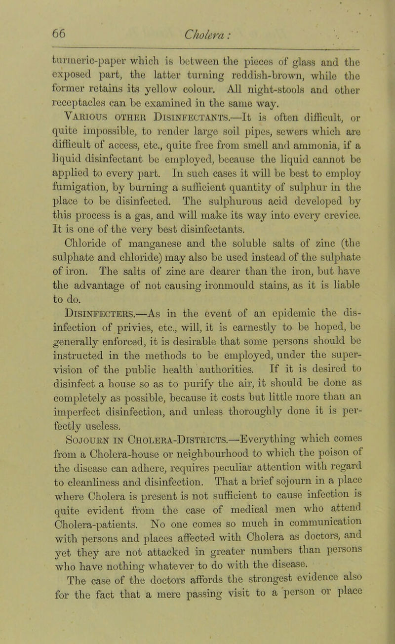 turmeric-paper which is between the pieces of glass and the exposed part, the latter turning reddish-brown, while the former retains its yellow colour. All night-stools and other receptacles can be examined in the same way. Various other Disinfectants.—It is often difficult, or quite impossible, to I’cnder large soil pipes, sewers which are difficult of access, etc., quite free from smell and ammonia, if a liquid disinfectant be employed, because the liquid cannot be applied to every part. In such cases it will be best to employ fumigation, by burning a sufficient quantity of sulphur in the place to be disinfected. The sulphurous acid developed by this process is a gas, and will make its way into every crevice. It is one of the very best disinfectants. Chloride of manganese and the soluble salts of zinc (the sulphate and chloride) may also be used instead of the sulphate of iron. The salts of zinc are dearer than the iron, but have the advantage of not causing ironmould stains, as it is liable to do. Disinfecters.—As in the event of an epidemic the dis- infection of privies, etc., will, it is earnestly to be hoped, be generally enforced, it is desirable that some persons should be instructed in the methods to be employed, under the super- vision of the public health authorities. If it is desired to disinfect a house so as to purify the air, it should be done as completely as possible, because it costs but little more than an imperfect disinfection, and unless thoroughly done it is per- fectly useless. Sojourn in Cholera-Districts.—Everything which comes from a Cholera-house or neighbourhood to which the poison of the disease can adhere, requires peculiar attention with regard to cleanliness and disinfection. That a brief sojourn in a place where Cholera is present is not sufficient to cause infection is quite evident from the case of medical men who attend Cholera-patients. No one comes so much in communication with persons and places affected with Cholera as doctors, and yet they are not attacked in greater numbers than persons who have nothing whatever to do with the disease. The case of the doctors affords the strongest evidence also for the fact that a mere passing visit to a 'person or place