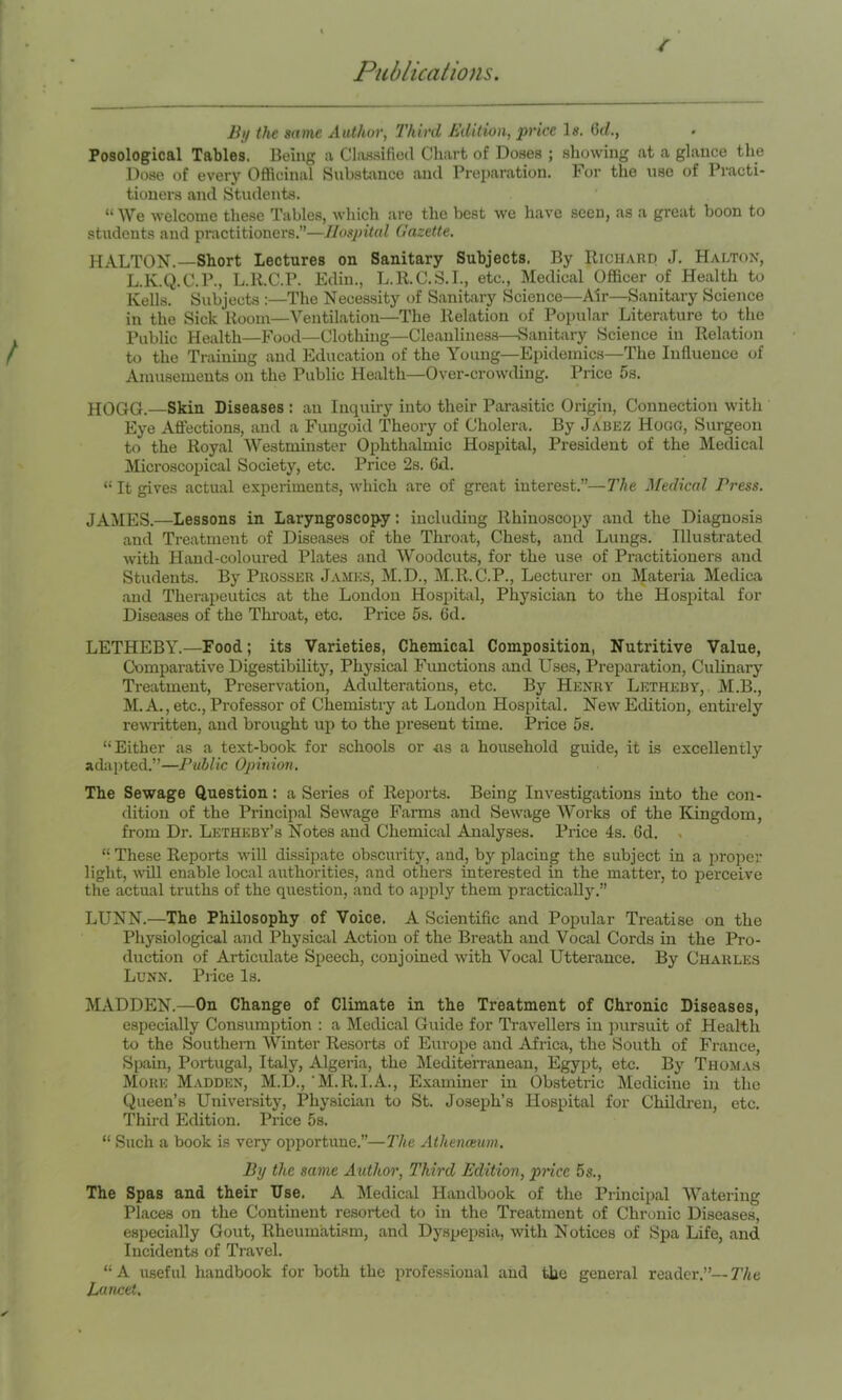 / By the same Author, Third Edition, price 1«. (5c/., Posological Tables. Being a Cla.ssifio(l Chart of Doses ; showing at a glance the Dose of every Officinal Substance and Preparation. For the use of Pi’acti- tioners and Students. “We welcome these Tables, which are the best we have seen, as a great boon to students and practitioners.”—Hospital Gazette. HALTON.—Short Lectures on Sanitary Subjects. By Richard J. Haltox, L. K.Q.C.P., L.R.C.P. Edin., L.R.C.S.I., etc., Medical Officer of Health to Kells. Subjects :—The Necessity of Sanitary Science—Air—Sanitary Science in the Sick Room—Ventilation—The Relation of Popular Literature to the Public Health—Food—Clothing—Cleanliness—Sanitary Science in Relation to the Training and Education of the Young—Epidemics—The Influence of Amusements on the Public Health—Over-crowding. Price 5s. HOGG.—Skin Diseases : an Inquiry into their Parasitic Origin, Connection with Eye Affections, and a Fungoid Theory of Cholera. By Jabez Hogg, Surgeon to the Royal Westminster Ophthalmic Hospital, President of the Medical Microscopical Society, etc. Price 2s. 6d. “ It gives actual experiments, which are of great interest.”—The Medical Press. JAMES.—Lessons in Laryngoscopy: including Rhinoscopy and the Diagnosis and Treatment of Diseases of the Throat, Chest, and Lungs. Illustrated with Hand-coloured Plates and Woodcuts, for the use of Practitioners and Students. By PuossKR James, M.D., M.R.C.P., Lecturer on Materia Medica and Therapeutics at the London Hospital, Physician to the Hosiiital for Diseases of the Thi-oat, etc. Price 5s. 6d. LETHEBY.—Food; its Varieties, Chemical Composition, Nutritive Value, Comparative Digestibility, Physical Fimctions and Uses, Preparation, Culinary Treatment, Preservation, Adulterations, etc. By Henry Letheby, M.B., M. A,, etc.. Professor of Chemistry at London Hospital. New Edition, entirely rewritten, and brought up to the pi’esent time. Price 5s. “Either as a text-book for schools or as a household guide, it is excellently adapted.”—Public Opinion. The Sewage Question: a Series of Reports. Being Investigations into the con- dition of the Principal Sewage Farms and Sewage Works of the Kingdom, from Dr. Letheby’s Notes and Chemical Analyses. Price 4s. Gd. . “ These Repoi-ts will dissipate obscurity, and, by placing the subject in a proper light, will enable local authorities, and others interested in the matter, to perceive the actual truths of the question, and to apply them practically.” LUNN.—The Philosophy of Voice. A Scientific and Popular Treatise on the Physiological and Physical Action of the Breath and Vocal Cords in the Pro- duction of Articulate Speech, conjoined with Vocal Utterance. By Charles Lunn. Price Is. MADDEN.—On Change of Climate in the Treatment of Chronic Diseases, especially Consumption : a Medical Guide for Travellers in jmrsuit of Health to the Southern Winter Resorts of Europe and Africa, the South of France, Spain, Portugal, Italy, Algeria, the l\Iedite'rranean, Egypt, etc. By Thomas More Madden, M.D., 'M.R.I.A., Examiner in Obstetric Medicine in the Queen’s University, Physician to St. Joseph’s Hospital for Chdldi-en, etc. Third Edition. Price 5s. “ Such a book is very opportune.”—The Athenceum. By the same Authoi', Third Edition, price 5s., The Spas and their Use. A Medical Handbook of the Principal Watering Places on the Continent resorted to in the Treatment of Chronic Diseases, especially Gout, Rheumatism, and Dyspepsia, with Notices of Spa Life, and Incidents of Travel. “A useful handbook for both the professional and the general reader.”—T/ie Lancet.