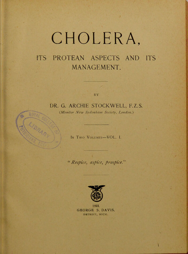 CHOLERA, ITS PROTEAN ASPECTS AND ITS MANAGEMENT. DR. G. ARCHIE STOCKWELL, F.Z.S. (^Member New Sydenham Society, London?) In Two Volumes—VOL. 1. Respice, aspice, prospice.” 189.3. GEORGE S. DAVIS, DETROIT, MICH.