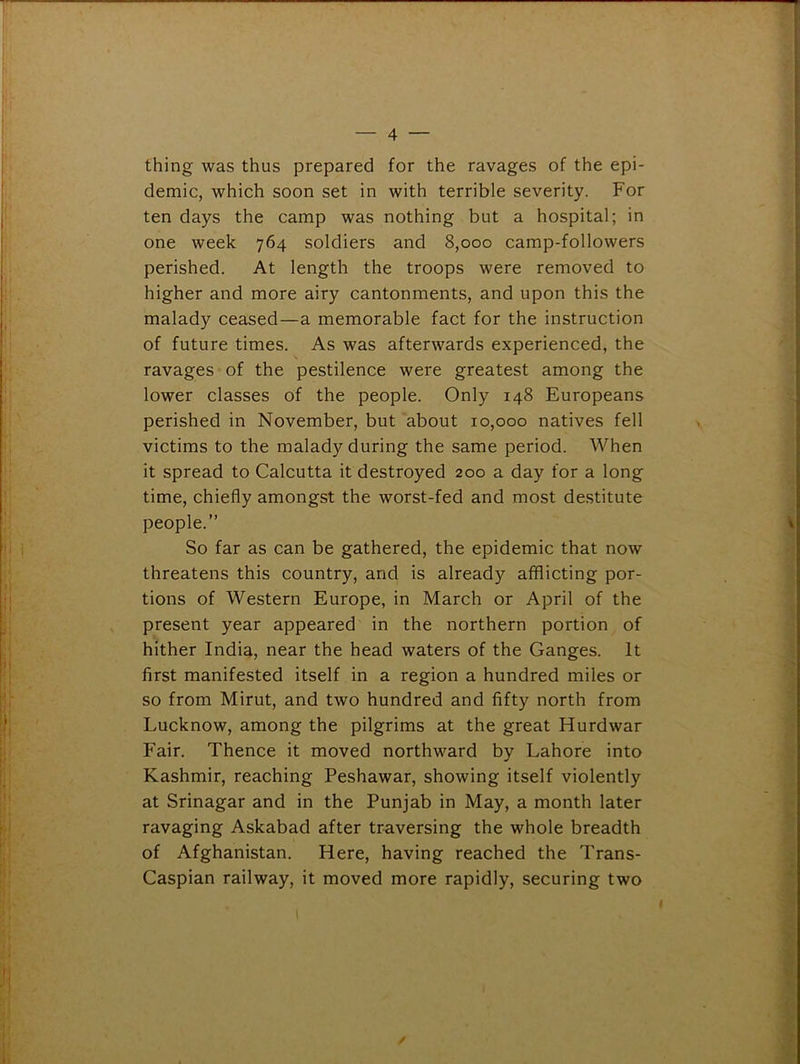 thing was thus prepared for the ravages of the epi- demic, which soon set in with terrible severity. For ten days the camp was nothing but a hospital; in one week 764 soldiers and 8,000 camp-followers perished. At length the troops were removed to higher and more airy cantonments, and upon this the malady ceased—a memorable fact for the instruction of future times. As was afterwards experienced, the ravages of the pestilence were greatest among the lower classes of the people. Only 148 Europeans perished in November, but about 10,000 natives fell victims to the malady during the same period. When it spread to Calcutta it destroyed 200 a day for a long time, chiefly amongst the worst-fed and most destitute people.” So far as can be gathered, the epidemic that now threatens this country, and is already afflicting por- tions of Western Europe, in March or April of the present year appeared in the northern portion of hither India, near the head waters of the Ganges. It first manifested itself in a region a hundred miles or so from Mirut, and two hundred and fifty north from Lucknow, among the pilgrims at the great Hurdwar Fair. Thence it moved northward by Lahore into Kashmir, reaching Peshawar, showing itself violently at Srinagar and in the Punjab in May, a month later ravaging Askabad after traversing the whole breadth of Afghanistan. Here, having reached the Trans- Caspian railway, it moved more rapidly, securing two