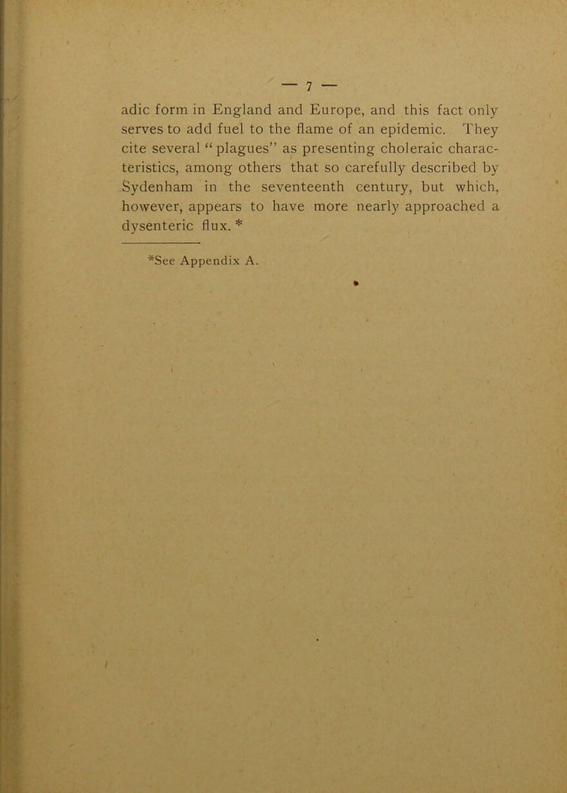 adic form in England and Europe, and this fact only serves to add fuel to the flame of an epidemic. They cite several “ plagues” as presenting choleraic charac- teristics, among others that so carefully described by Sydenham in the seventeenth century, but which, however, appears to have more nearly approached a dysenteric flux. * *See Appendix A.