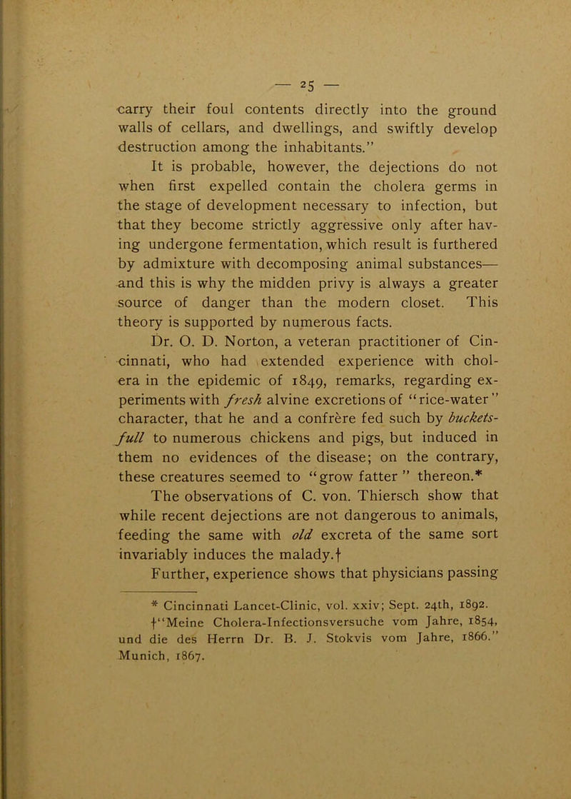 carry their foul contents directly into the ground walls of cellars, and dwellings, and swiftly develop destruction among the inhabitants.” It is probable, however, the dejections do not when first expelled contain the cholera germs in the stage of development necessary to infection, but that they become strictly aggressive only after hav- ing undergone fermentation, which result is furthered by admixture with decomposing animal substances— and this is why the midden privy is always a greater source of danger than the modern closet. This theory is supported by numerous facts. Dr. O. D. Norton, a veteran practitioner of Cin- cinnati, who had extended experience with chol- era in the epidemic of 1849, remarks, regarding ex- periments with fresh alvine excretions of “rice-water” character, that he and a confrere fed such by buckets- full to numerous chickens and pigs, but induced in them no evidences of the disease; on the contrary, these creatures seemed to “grow fatter ” thereon.* The observations of C. von. Thiersch show that while recent dejections are not dangerous to animals, feeding the same with old excreta of the same sort invariably induces the malady.f Further, experience shows that physicians passing * Cincinnati Lancet-Clinic, vol. xxiv; Sept. 24th, 1892. f“Meine Cholera-Infectionsversuche vom Jahre, 1854, und die des Herrn Dr. B. J. Stokvis vom Jahre, 1866. Munich, 1867.